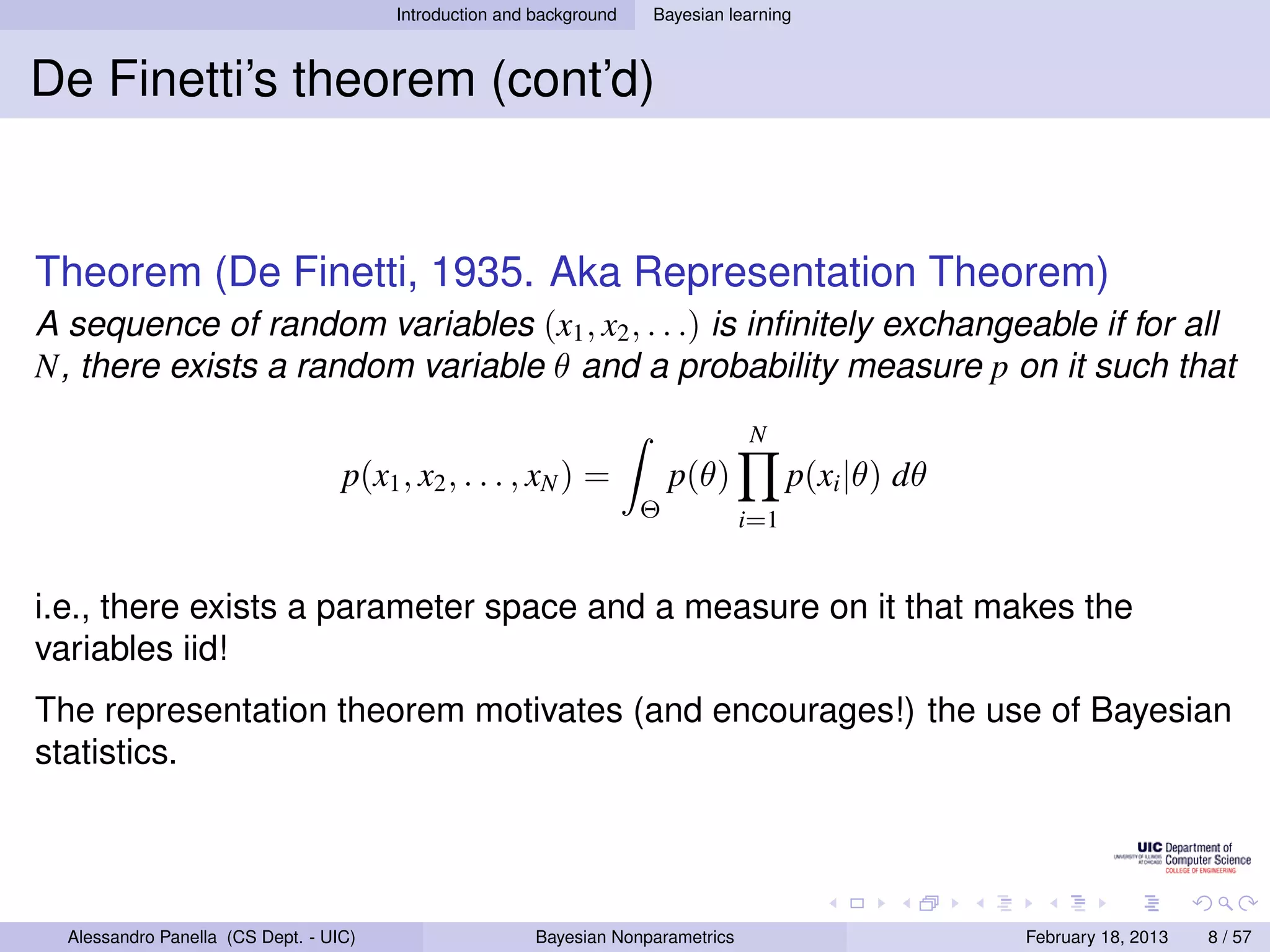 Introduction and background   Bayesian learning



De Finetti’s theorem (cont’d)


Theorem (De Finetti, 1935. Aka Representation Theorem)
A sequence of random variables (x1 , x2 , . . .) is inﬁnitely exchangeable if for all
N, there exists a random variable θ and a probability measure p on it such that
                                                                                   N
                                   p(x1 , x2 , . . . , xN ) =             p(θ)           p(xi |θ) dθ
                                                                      Θ            i=1


i.e., there exists a parameter space and a measure on it that makes the
variables iid!
The representation theorem motivates (and encourages!) the use of Bayesian
statistics.




  Alessandro Panella (CS Dept. - UIC)                    Bayesian Nonparametrics                       February 18, 2013   8 / 57
 