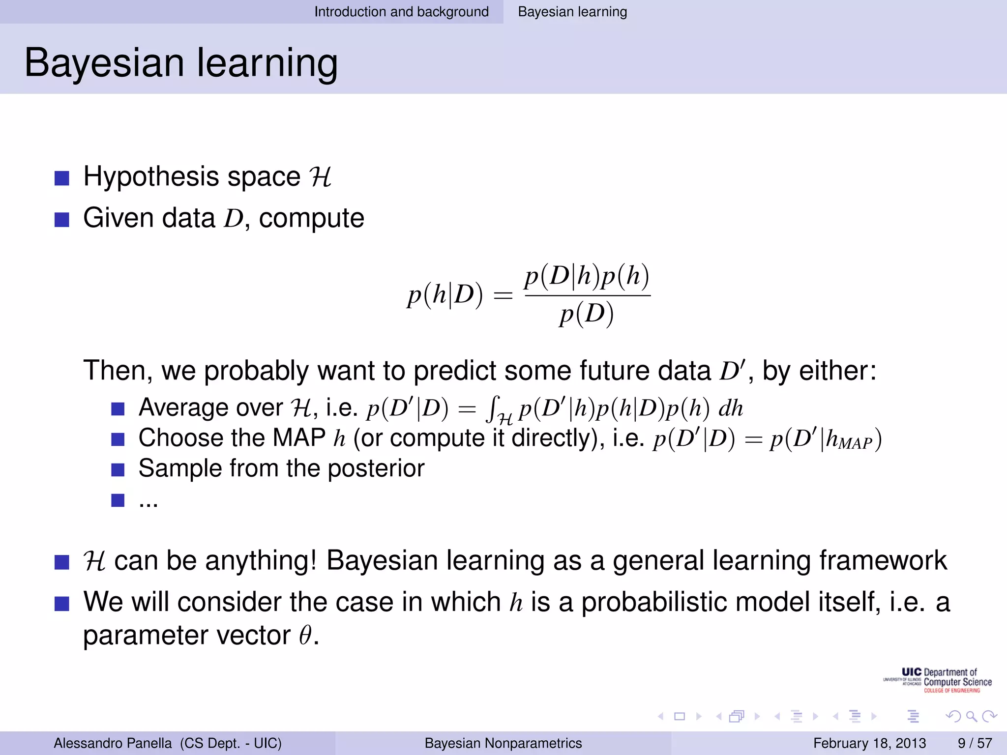 Introduction and background   Bayesian learning



Bayesian learning

     Hypothesis space H
     Given data D, compute

                                                                      p(D|h)p(h)
                                                     p(h|D) =
                                                                         p(D)

     Then, we probably want to predict some future data D , by either:
             Average over H, i.e. p(D |D) = H p(D |h)p(h|D)p(h) dh
             Choose the MAP h (or compute it directly), i.e. p(D |D) = p(D |hMAP )
             Sample from the posterior
             ...

     H can be anything! Bayesian learning as a general learning framework
     We will consider the case in which h is a probabilistic model itself, i.e. a
     parameter vector θ.


 Alessandro Panella (CS Dept. - UIC)                    Bayesian Nonparametrics          February 18, 2013   9 / 57
 