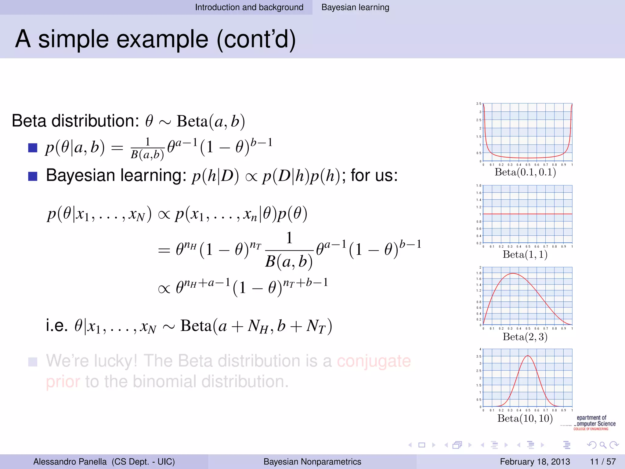 Introduction and background   Bayesian learning



A simple example (cont’d)


Beta distribution: θ ∼ Beta(a, b)
                             1      a−1
      p(θ|a, b) =          B(a,b) θ     (1    − θ)b−1
      Bayesian learning: p(h|D) ∝ p(D|h)p(h); for us:                                      Beta(0.1, 0.1)



      p(θ|x1 , . . . , xN ) ∝ p(x1 , . . . , xn |θ)p(θ)
                                                    1
                            = θnH (1 − θ)nT              θa−1 (1 − θ)b−1                    Beta(1, 1)
                                                 B(a, b)
                                 ∝ θnH +a−1 (1 − θ)nT +b−1

      i.e. θ|x1 , . . . , xN ∼ Beta(a + NH , b + NT )
                                                                                            Beta(2, 3)

      We’re lucky! The Beta distribution is a conjugate
      prior to the binomial distribution.

                                                                                           Beta(10, 10)



   Alessandro Panella (CS Dept. - UIC)                    Bayesian Nonparametrics           February 18, 2013   11 / 57
 