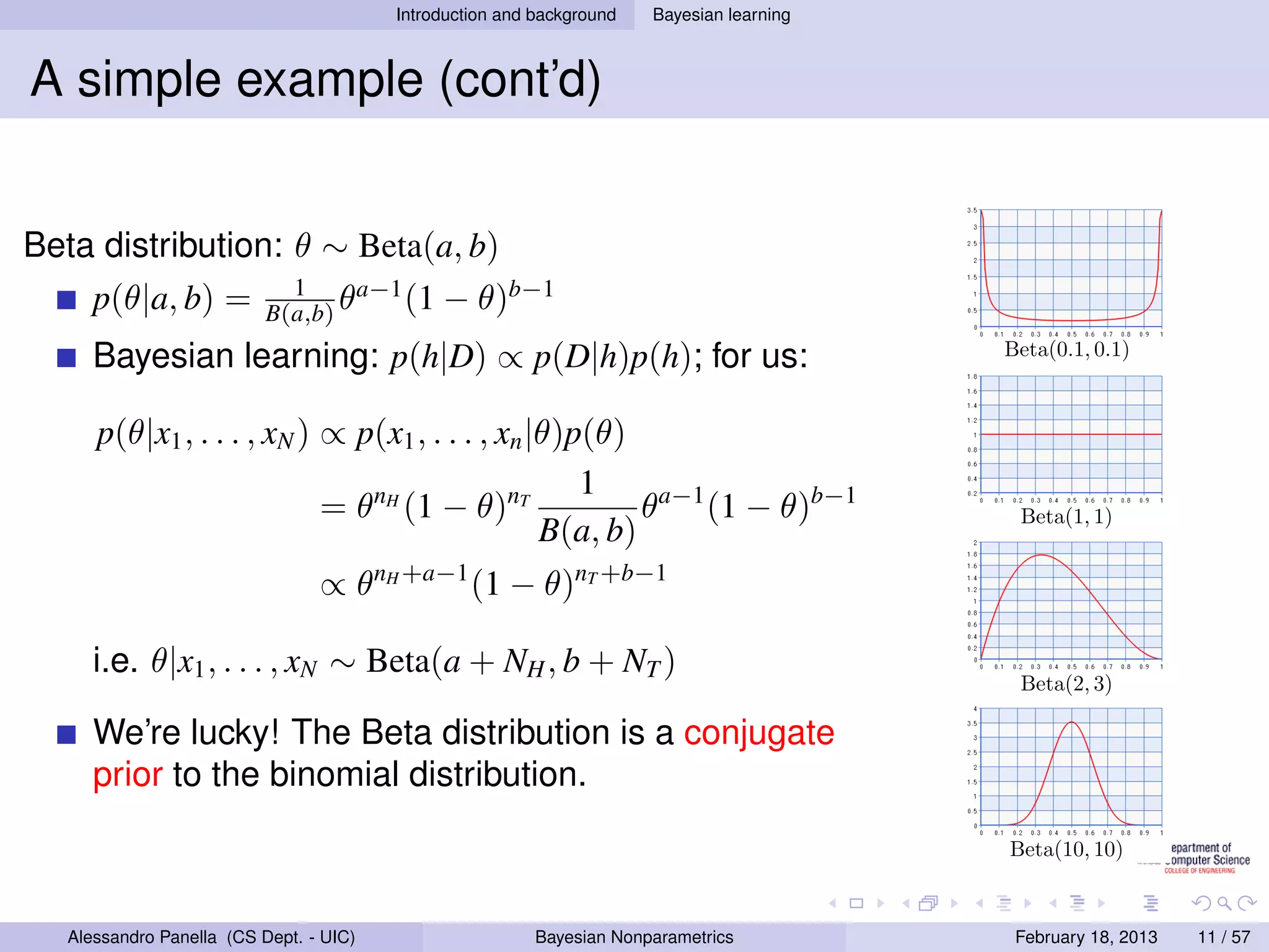 Introduction and background   Bayesian learning



A simple example (cont’d)


Beta distribution: θ ∼ Beta(a, b)
                             1      a−1
      p(θ|a, b) =          B(a,b) θ     (1    − θ)b−1
      Bayesian learning: p(h|D) ∝ p(D|h)p(h); for us:                                      Beta(0.1, 0.1)



      p(θ|x1 , . . . , xN ) ∝ p(x1 , . . . , xn |θ)p(θ)
                                                    1
                            = θnH (1 − θ)nT              θa−1 (1 − θ)b−1                    Beta(1, 1)
                                                 B(a, b)
                                 ∝ θnH +a−1 (1 − θ)nT +b−1

      i.e. θ|x1 , . . . , xN ∼ Beta(a + NH , b + NT )
                                                                                            Beta(2, 3)

      We’re lucky! The Beta distribution is a conjugate
      prior to the binomial distribution.

                                                                                           Beta(10, 10)



   Alessandro Panella (CS Dept. - UIC)                    Bayesian Nonparametrics           February 18, 2013   11 / 57
 