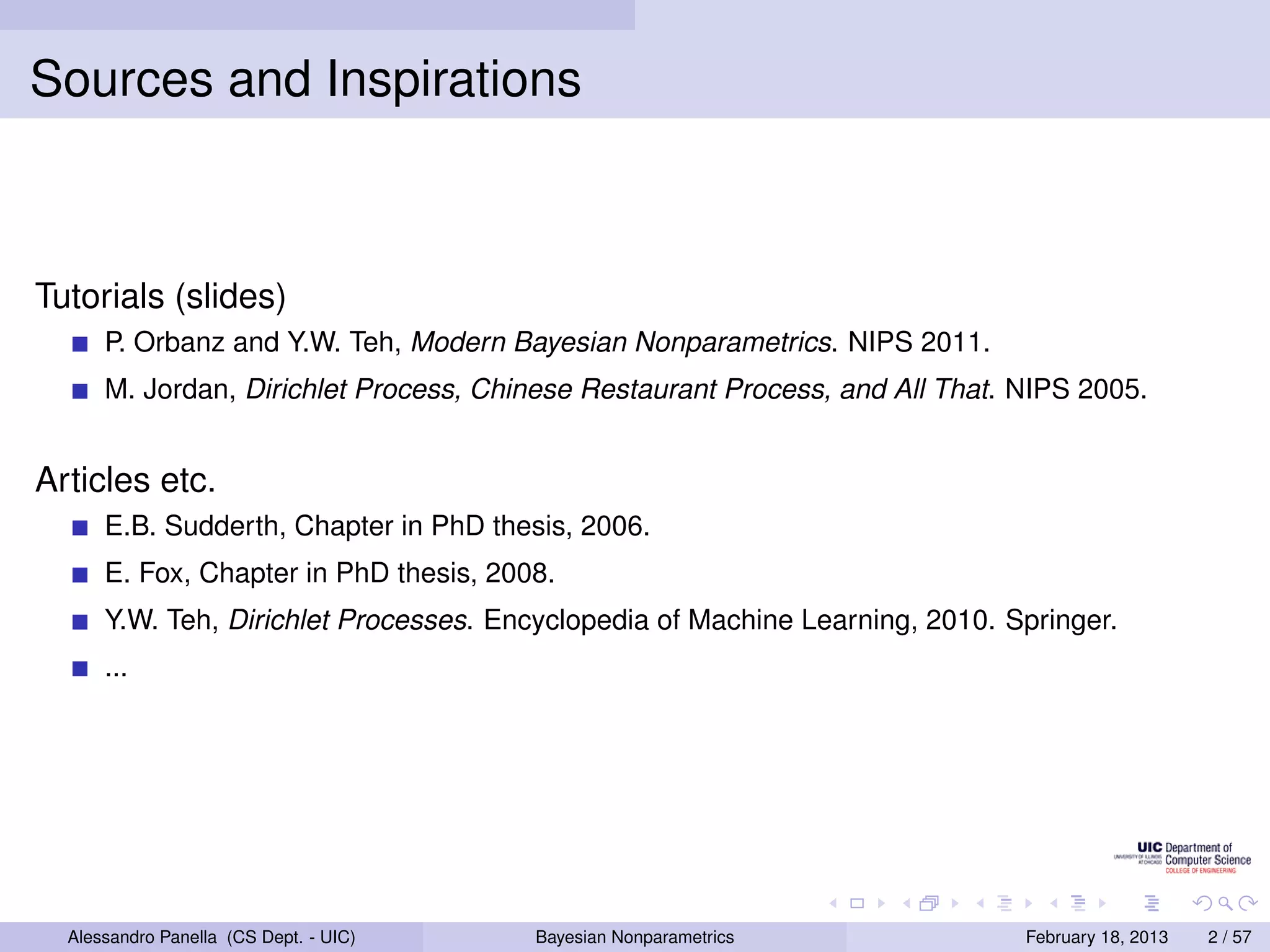 Sources and Inspirations



Tutorials (slides)
      P. Orbanz and Y.W. Teh, Modern Bayesian Nonparametrics. NIPS 2011.
      M. Jordan, Dirichlet Process, Chinese Restaurant Process, and All That. NIPS 2005.


Articles etc.
      E.B. Sudderth, Chapter in PhD thesis, 2006.
      E. Fox, Chapter in PhD thesis, 2008.
      Y.W. Teh, Dirichlet Processes. Encyclopedia of Machine Learning, 2010. Springer.
      ...




  Alessandro Panella (CS Dept. - UIC)   Bayesian Nonparametrics               February 18, 2013   2 / 57
 