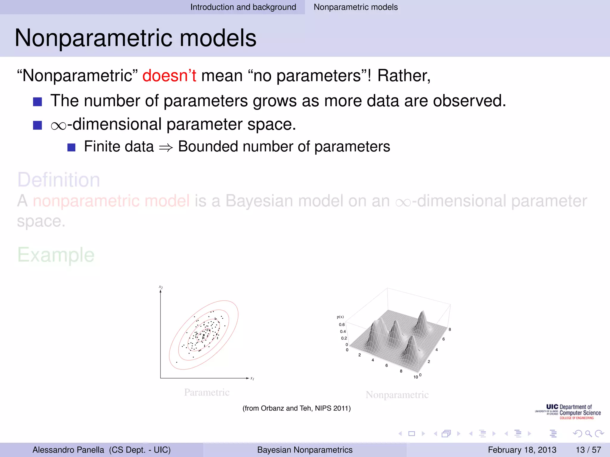 8
                                                          Introduction and background                                                    CHAPTER
                                                                                                                                 Nonparametric models                 4. NONPARAMETRIC TECHNIQUES


Nonparametric models                                                                                                                                     h = .5
                                                                                                                                                                                                                      h = .2
                                                                                                   h=1




“Nonparametric” doesn’t mean “no parameters”! Rather,                                                                                                                                           4

                                                                                                                                      0.6


       The number of parameters grows as more data are observed.
                                                                      0.15
                                                                                                                                                                                                    3


             T ERMINOLOGY                                                 0.1                                                           0.4
                                                                                                                                                                                              δ(x)
                                                                                                                                                                                                        2


       ∞-dimensional parameter space.
                                                                   δ(x)                                                               δ(x)
                                                                                                                                                                                                        1                                              2
                                                                          0.05                                                               0.2                                          2
                                                                                                                                 2
                                                                                                                                                                                                                                                   1



                 Finite Parametric model number of parameters
                                                                                                                             1                                                        1                      0


                        data ⇒ Bounded
                                                                                 0                                                              0
                                                                                                                                                                                                            -2                                 0
                                                                                -2                                       0                     -2                                 0
                                                                                                                                                                                                                 -1
                                                                                     -1                                                             -1
                                                                                                                                                                                                                      0                   -1
                                                                                                                    -1                                                       -1
                                 
                                                                                               0                                                         0
                                       Number of parameters ﬁxed (or constantly bounded) w.r.t. sample size
                                                                                                         1                                                        1
                                                                                                                                                                                                                               1
                                                                                                                                                                                                                                   2 -2
                                                                                                             2 -2                                                     2 -2


Deﬁnition                     Nonparametric model4.3: Examples of two-dimensional circularly symmetric normal Parzen windows
                                            Figure
A nonparametric model is a Bayesiandiﬀerent values of anNote that because the δk (·) are normalized,
                              ϕ(x/h) for three model on h. ∞-dimensional parameter
               Number of parameters grows withscales must be used to show their structure.
                              diﬀerent vertical sample size
space.                                ∞-dimensional parameter space

Example                       Example: Density estimation
                         20                                CHAPTER 2. BAYESIAN DECISION THEORY
                                            x2




                                                                                                                                      p(x)                                                    p(x)
                                                                   p(x)



                                                               µ




                                                                                          x1


                                                          Parametric
                                                                     Figure 4.4: Three Parzen-windowNonparametric
                         Figure 2.9: Samples drawn from a two-dimensional Gaussian lie in a cloud centered on
                         the mean µ. The red ellipses show lines of equal probability density of the Gaussian.     density estimates based on the same set of ﬁve
                    Peter Orbanz  Yee Whye Teh                                   (from Orbanz and window functions in Fig. 4.3. As before, the71vertical axes have
                                                                                                                                              4/
                                        2
                                                                     samples, using the Teh, NIPS 2011)
                           being merely σ times the identity matrix I. Geometrically, this corresponds to the
                           situation in which the samples fall in equal-size hyperspherical to show the structure of each function.
                                                                     been scaled clusters, the cluster
                           for the ith class being centered about the mean vector µ . The computation of the
                                                                                          i
                         determinant and the inverse of Σi is particularly easy: |Σi | = σ 2d and Σ−1 = (1/σ 2 )I.
                                                                                                   i
                         Since both |Σi | and the (d/2) ln 2π term in Eq. 47 are independent of i, they are
  Alessandro Panella (CS Dept.additive constants
                      unimportant - UIC)                                                 Bayesian Nonparametrics
                                                          that can be ignored. Thus we obtain the simple                                                                                                         February 18, 2013                         13 / 57
 