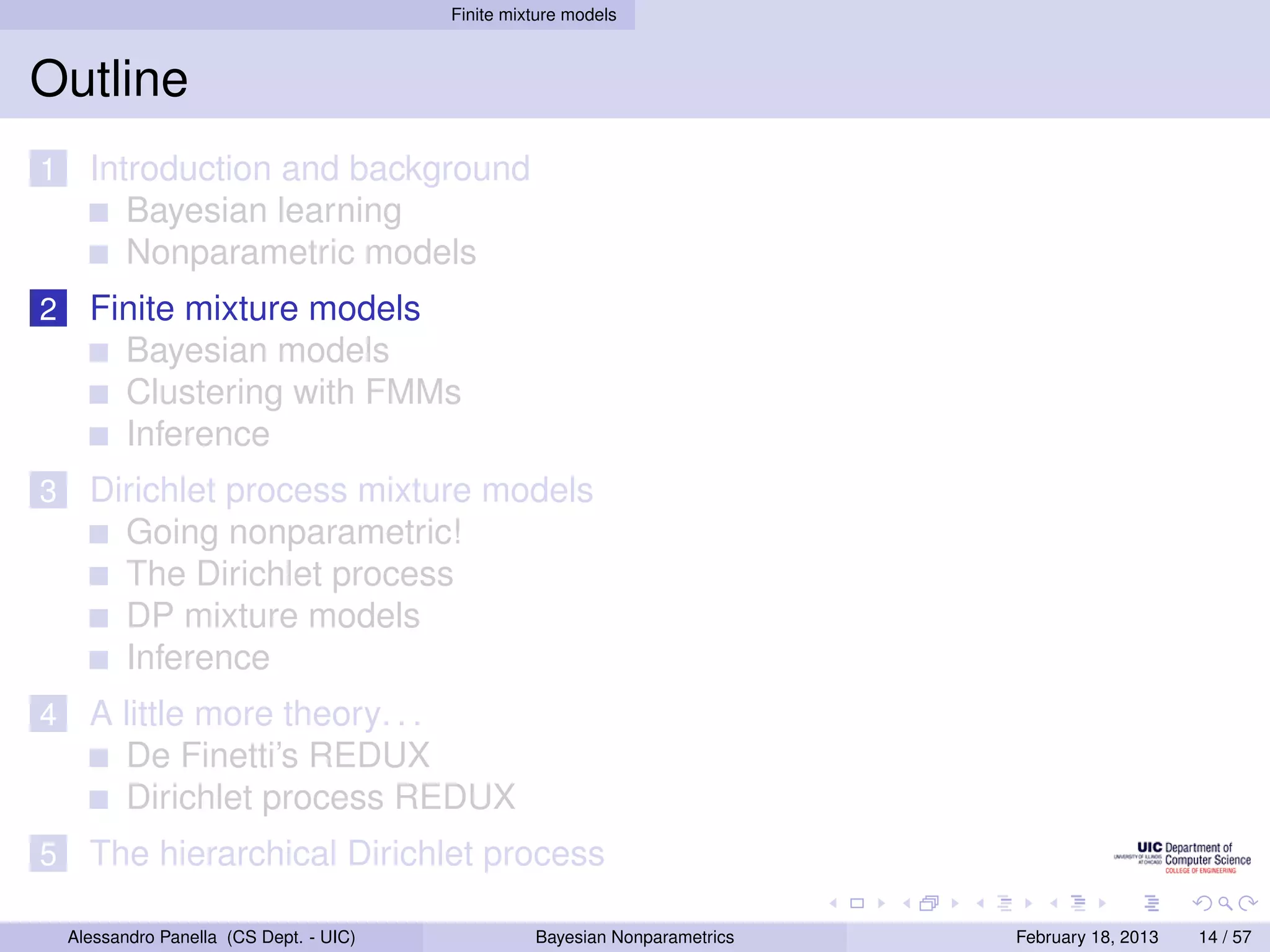 Finite mixture models



Outline
1     Introduction and background
         Bayesian learning
         Nonparametric models
2     Finite mixture models
        Bayesian models
        Clustering with FMMs
        Inference
3     Dirichlet process mixture models
        Going nonparametric!
        The Dirichlet process
        DP mixture models
        Inference
4     A little more theory. . .
        De Finetti’s REDUX
        Dirichlet process REDUX
5     The hierarchical Dirichlet process

    Alessandro Panella (CS Dept. - UIC)             Bayesian Nonparametrics   February 18, 2013   14 / 57
 