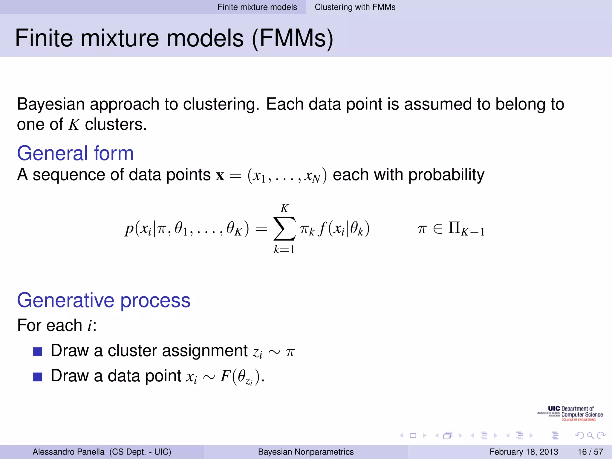 Finite mixture models     Clustering with FMMs



Finite mixture models (FMMs)

Bayesian approach to clustering. Each data point is assumed to belong to
one of K clusters.
General form
A sequence of data points x = (x1 , . . . , xN ) each with probability
                                                           K
                         p(xi |π, θ1 , . . . , θK ) =              πk f (xi |θk )           π ∈ ΠK−1
                                                         k=1



Generative process
For each i:
      Draw a cluster assignment zi ∼ π
      Draw a data point xi ∼ F(θzi ).



  Alessandro Panella (CS Dept. - UIC)                Bayesian Nonparametrics                           February 18, 2013   16 / 57
 