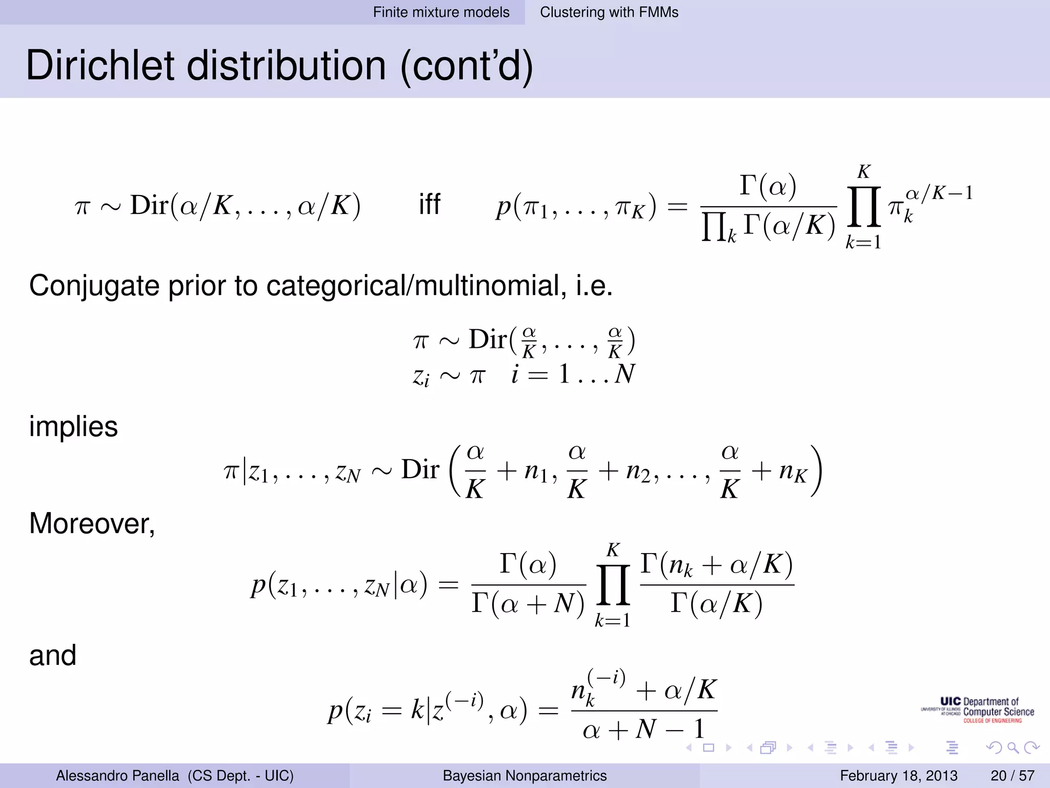 Finite mixture models    Clustering with FMMs



Dirichlet distribution (cont’d)

                                                                                                         K
                                                                                             Γ(α)               α/K−1
    π ∼ Dir(α/K, . . . , α/K)                     iff          p(π1 , . . . , πK ) =                         πk
                                                                                            k Γ(α/K)   k=1

Conjugate prior to categorical/multinomial, i.e.
                                                  π ∼ Dir( α , . . . , α )
                                                           K           K
                                                  zi ∼ π i = 1 . . . N
implies
                                                           α       α              α
                          π|z1 , . . . , zN ∼ Dir            + n1 , + n2 , . . . , + nK
                                                           K       K              K
Moreover,
                                                                              K
                                                             Γ(α)                  Γ(nk + α/K)
                              p(z1 , . . . , zN |α) =
                                                           Γ(α + N)                  Γ(α/K)
                                                                             k=1
and
                                                                           (−i)
                                                                         nk + α/K
                                        p(zi = k|z(−i) , α) =
                                                                          α+N−1
  Alessandro Panella (CS Dept. - UIC)                   Bayesian Nonparametrics                        February 18, 2013   20 / 57
 