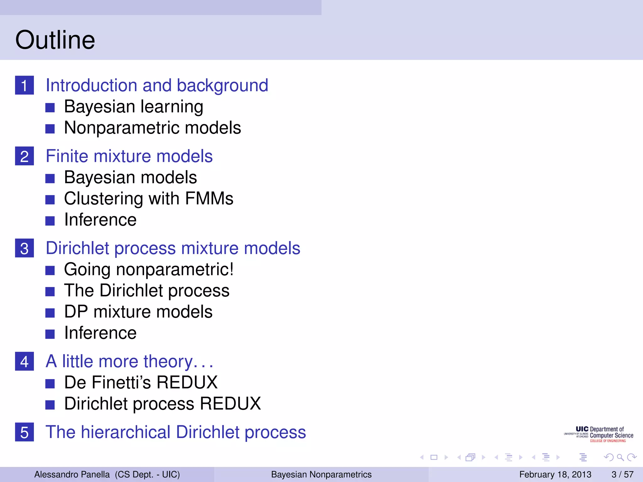 Outline
1     Introduction and background
         Bayesian learning
         Nonparametric models
2     Finite mixture models
        Bayesian models
        Clustering with FMMs
        Inference
3     Dirichlet process mixture models
        Going nonparametric!
        The Dirichlet process
        DP mixture models
        Inference
4     A little more theory. . .
        De Finetti’s REDUX
        Dirichlet process REDUX
5     The hierarchical Dirichlet process

    Alessandro Panella (CS Dept. - UIC)   Bayesian Nonparametrics   February 18, 2013   3 / 57
 