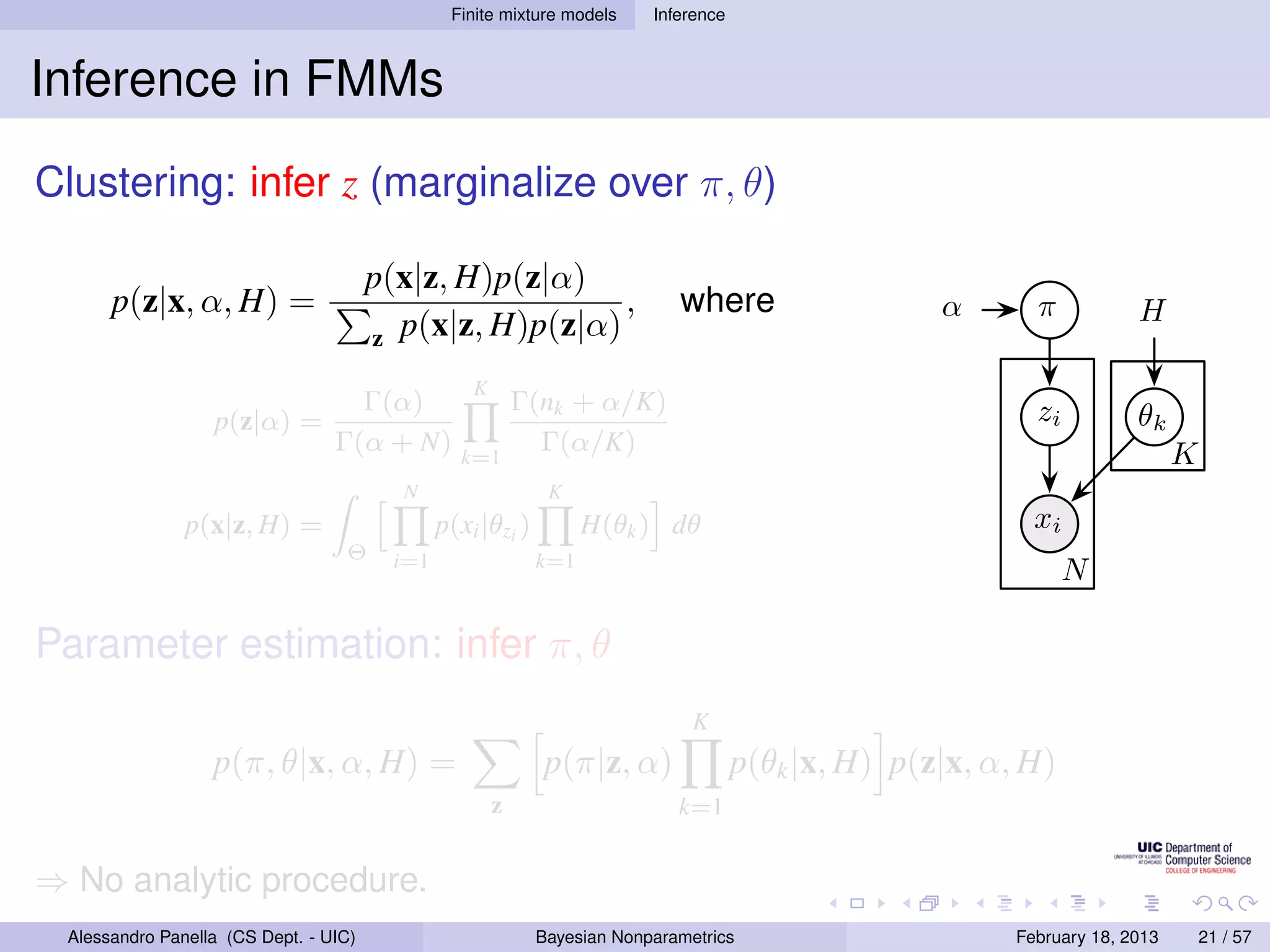 Finite mixture models     Inference



Inference in FMMs
Clustering: infer z (marginalize over π, θ)

                                       p(x|z, H)p(z|α)
      p(z|x, α, H) =                                     ,                   where                   α       π           H
                                       z p(x|z, H)p(z|α)

                                                   K
                                   Γ(α)                    Γ(nk + α/K)                                       zi
                  p(z|α) =                                                                                               θk
                                 Γ(α + N)        k=1
                                                             Γ(α/K)                                                            K
                                         N                    K
               p(x|z, H) =                     p(xi |θzi )         H(θk ) dθ                                 xi
                                  Θ      i=1                 k=1
                                                                                                                  N

Parameter estimation: infer π, θ
                                                                               K
                  p(π, θ|x, α, H) =                          p(π|z, α)                p(θk |x, H) p(z|x, α, H)
                                                       z                     k=1


⇒ No analytic procedure.
 Alessandro Panella (CS Dept. - UIC)                         Bayesian Nonparametrics                       February 18, 2013       21 / 57
 