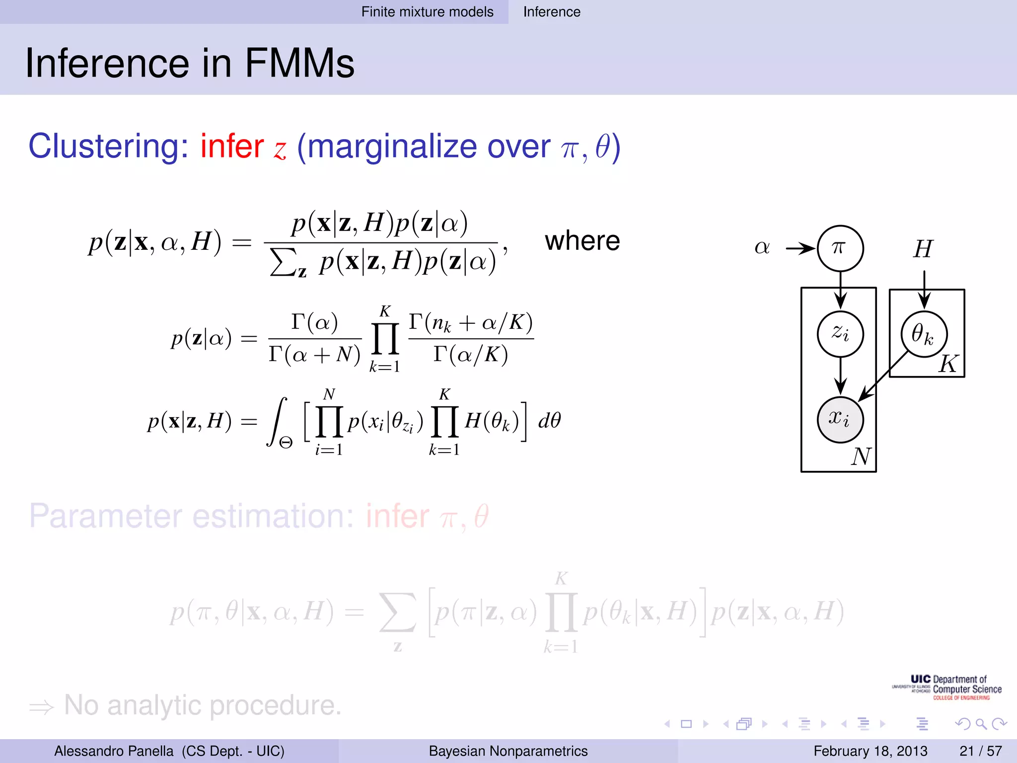 Finite mixture models     Inference



Inference in FMMs
Clustering: infer z (marginalize over π, θ)

                                       p(x|z, H)p(z|α)
      p(z|x, α, H) =                                     ,                   where                   α       π           H
                                       z p(x|z, H)p(z|α)

                                                   K
                                   Γ(α)                    Γ(nk + α/K)                                       zi
                  p(z|α) =                                                                                               θk
                                 Γ(α + N)        k=1
                                                             Γ(α/K)                                                            K
                                         N                    K
               p(x|z, H) =                     p(xi |θzi )         H(θk ) dθ                                 xi
                                  Θ      i=1                 k=1
                                                                                                                  N

Parameter estimation: infer π, θ
                                                                               K
                  p(π, θ|x, α, H) =                          p(π|z, α)                p(θk |x, H) p(z|x, α, H)
                                                       z                     k=1


⇒ No analytic procedure.
 Alessandro Panella (CS Dept. - UIC)                         Bayesian Nonparametrics                       February 18, 2013       21 / 57
 
