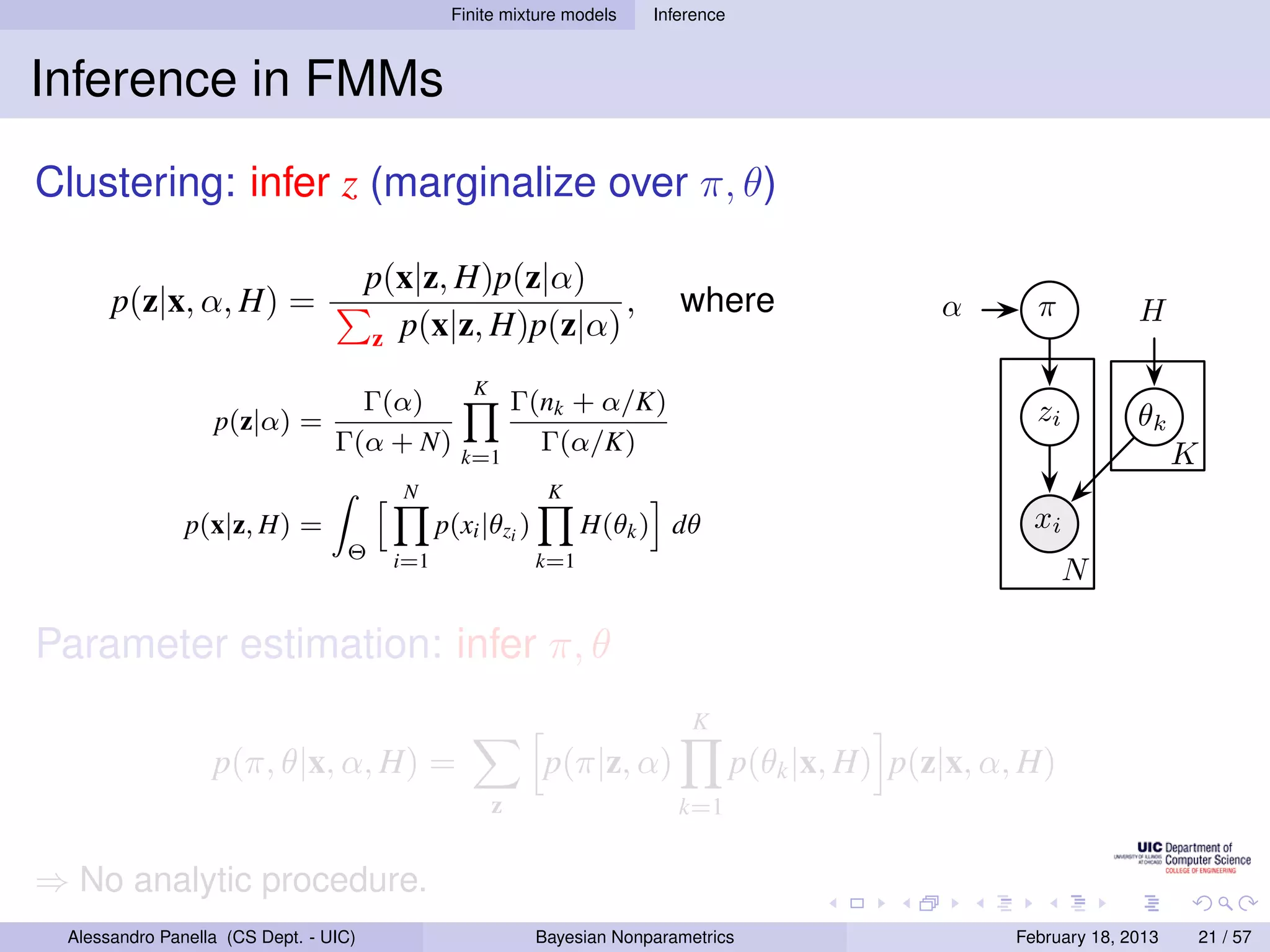 Finite mixture models     Inference



Inference in FMMs
Clustering: infer z (marginalize over π, θ)

                                       p(x|z, H)p(z|α)
      p(z|x, α, H) =                                     ,                   where                   α       π           H
                                       z p(x|z, H)p(z|α)

                                                   K
                                   Γ(α)                    Γ(nk + α/K)                                       zi
                  p(z|α) =                                                                                               θk
                                 Γ(α + N)        k=1
                                                             Γ(α/K)                                                            K
                                         N                    K
               p(x|z, H) =                     p(xi |θzi )         H(θk ) dθ                                 xi
                                  Θ      i=1                 k=1
                                                                                                                  N

Parameter estimation: infer π, θ
                                                                               K
                  p(π, θ|x, α, H) =                          p(π|z, α)                p(θk |x, H) p(z|x, α, H)
                                                       z                     k=1


⇒ No analytic procedure.
 Alessandro Panella (CS Dept. - UIC)                         Bayesian Nonparametrics                       February 18, 2013       21 / 57
 
