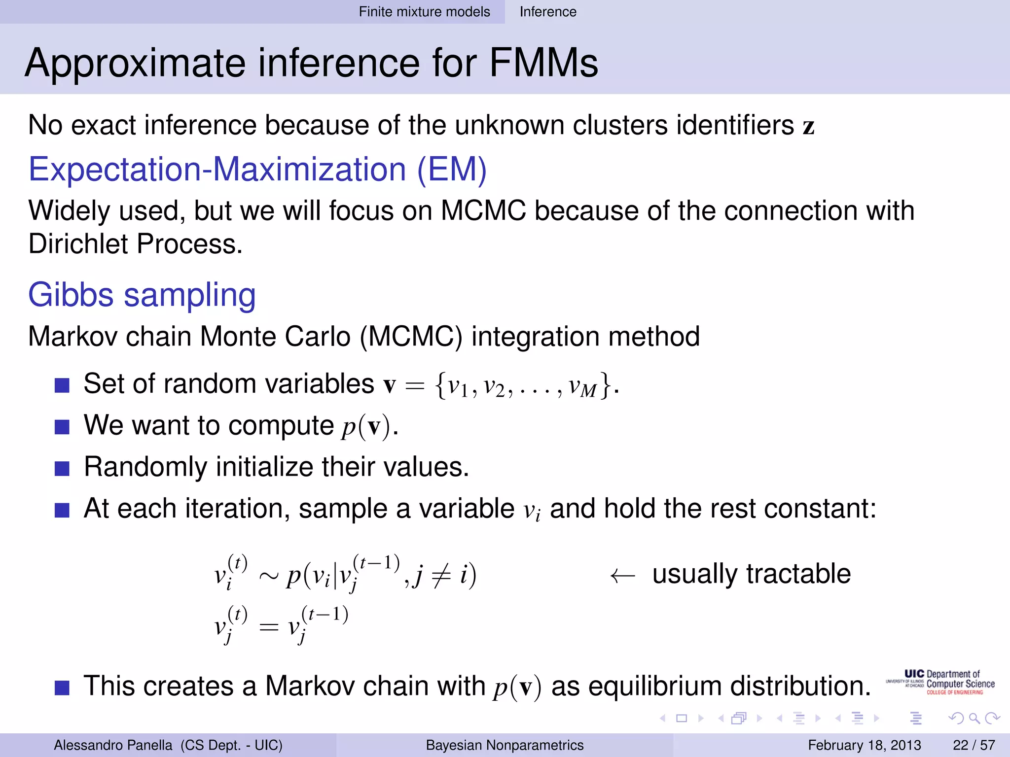 Finite mixture models   Inference



Approximate inference for FMMs
No exact inference because of the unknown clusters identiﬁers z
Expectation-Maximization (EM)
Widely used, but we will focus on MCMC because of the connection with
Dirichlet Process.
Gibbs sampling
Markov chain Monte Carlo (MCMC) integration method
      Set of random variables v = {v1 , v2 , . . . , vM }.
      We want to compute p(v).
      Randomly initialize their values.
      At each iteration, sample a variable vi and hold the rest constant:
                            (t)                  (t−1)
                          vi ∼ p(vi |vj                  , j = i)                    ← usually tractable
                           (t)           (t−1)
                          vj      =     vj

      This creates a Markov chain with p(v) as equilibrium distribution.
  Alessandro Panella (CS Dept. - UIC)                      Bayesian Nonparametrics                  February 18, 2013   22 / 57
 