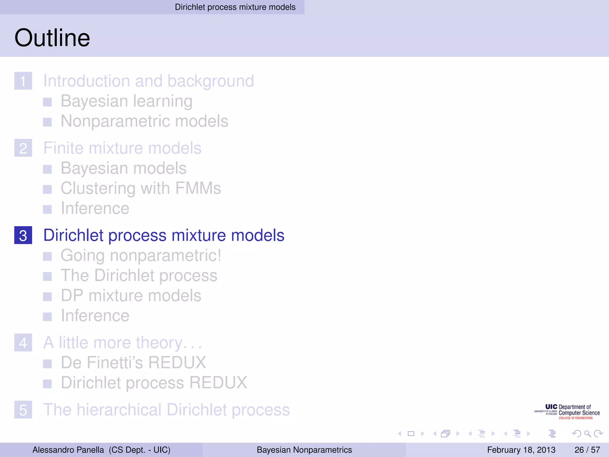 Dirichlet process mixture models



Outline
1     Introduction and background
         Bayesian learning
         Nonparametric models
2     Finite mixture models
        Bayesian models
        Clustering with FMMs
        Inference
3     Dirichlet process mixture models
        Going nonparametric!
        The Dirichlet process
        DP mixture models
        Inference
4     A little more theory. . .
        De Finetti’s REDUX
        Dirichlet process REDUX
5     The hierarchical Dirichlet process

    Alessandro Panella (CS Dept. - UIC)                        Bayesian Nonparametrics   February 18, 2013   26 / 57
 