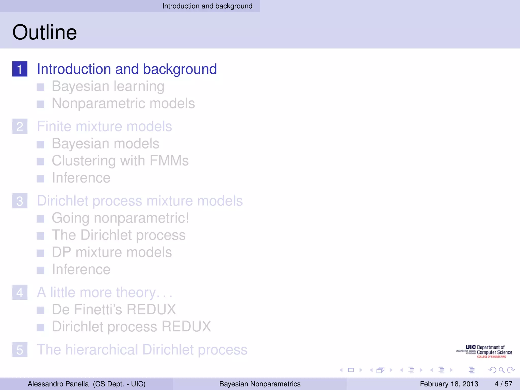 Introduction and background



Outline
1     Introduction and background
         Bayesian learning
         Nonparametric models
2     Finite mixture models
        Bayesian models
        Clustering with FMMs
        Inference
3     Dirichlet process mixture models
        Going nonparametric!
        The Dirichlet process
        DP mixture models
        Inference
4     A little more theory. . .
        De Finetti’s REDUX
        Dirichlet process REDUX
5     The hierarchical Dirichlet process

    Alessandro Panella (CS Dept. - UIC)                    Bayesian Nonparametrics   February 18, 2013   4 / 57
 