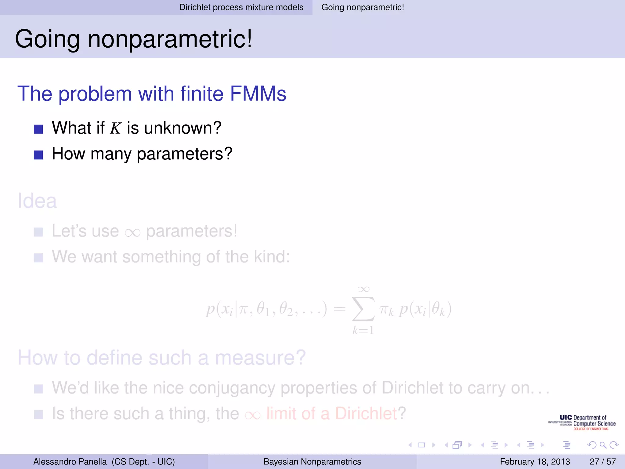 Dirichlet process mixture models   Going nonparametric!



Going nonparametric!

The problem with ﬁnite FMMs
     What if K is unknown?
     How many parameters?

Idea
     Let’s use ∞ parameters!
     We want something of the kind:
                                                                                  ∞
                                              p(xi |π, θ1 , θ2 , . . .) =              πk p(xi |θk )
                                                                                 k=1

How to deﬁne such a measure?
     We’d like the nice conjugancy properties of Dirichlet to carry on. . .
     Is there such a thing, the ∞ limit of a Dirichlet?

 Alessandro Panella (CS Dept. - UIC)                        Bayesian Nonparametrics                    February 18, 2013   27 / 57
 