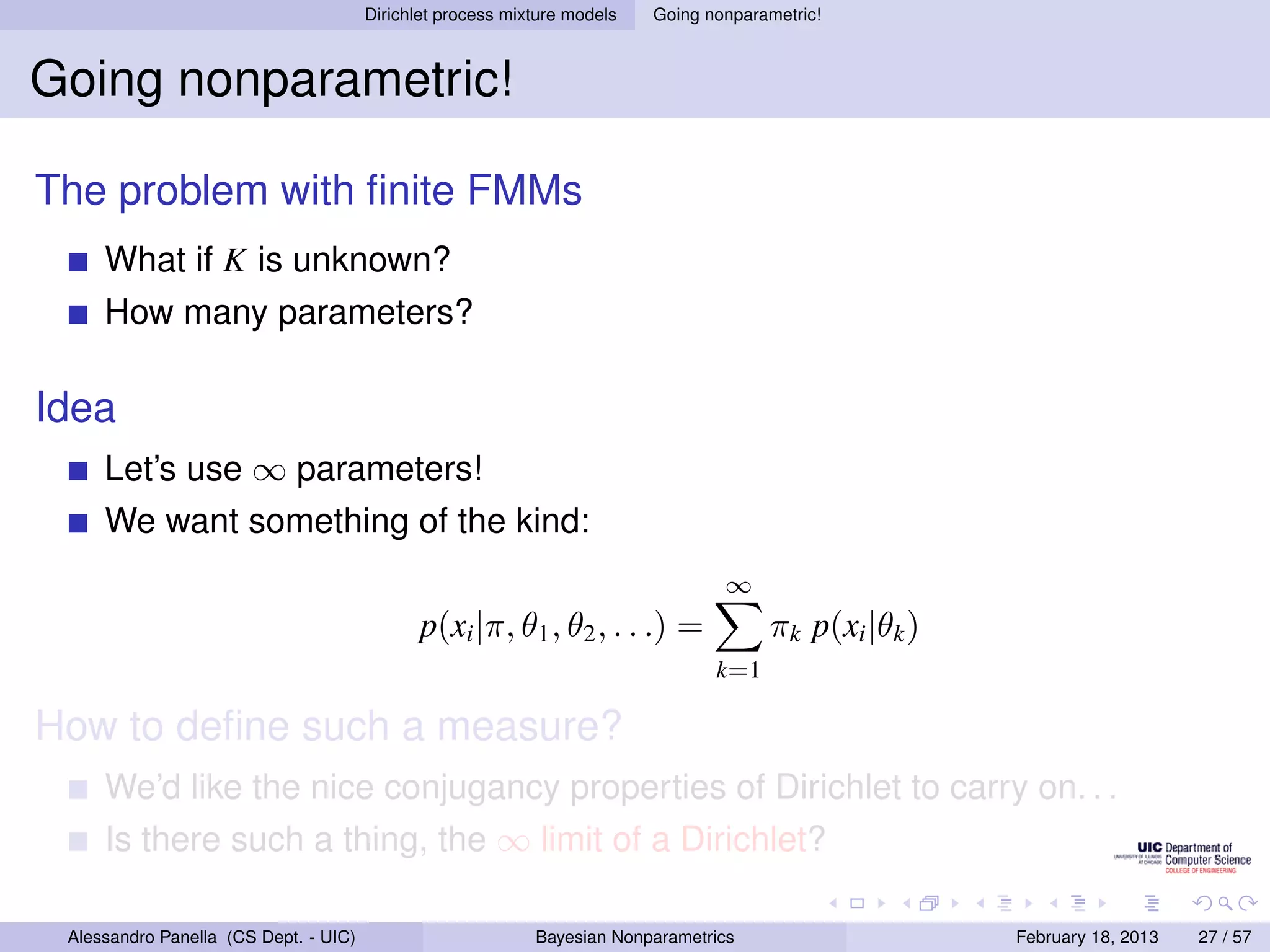 Dirichlet process mixture models   Going nonparametric!



Going nonparametric!

The problem with ﬁnite FMMs
     What if K is unknown?
     How many parameters?

Idea
     Let’s use ∞ parameters!
     We want something of the kind:
                                                                                  ∞
                                              p(xi |π, θ1 , θ2 , . . .) =              πk p(xi |θk )
                                                                                 k=1

How to deﬁne such a measure?
     We’d like the nice conjugancy properties of Dirichlet to carry on. . .
     Is there such a thing, the ∞ limit of a Dirichlet?

 Alessandro Panella (CS Dept. - UIC)                        Bayesian Nonparametrics                    February 18, 2013   27 / 57
 