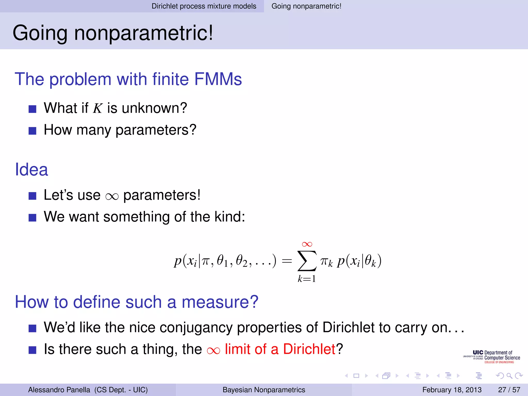 Dirichlet process mixture models   Going nonparametric!



Going nonparametric!

The problem with ﬁnite FMMs
     What if K is unknown?
     How many parameters?

Idea
     Let’s use ∞ parameters!
     We want something of the kind:
                                                                                  ∞
                                              p(xi |π, θ1 , θ2 , . . .) =              πk p(xi |θk )
                                                                                 k=1

How to deﬁne such a measure?
     We’d like the nice conjugancy properties of Dirichlet to carry on. . .
     Is there such a thing, the ∞ limit of a Dirichlet?

 Alessandro Panella (CS Dept. - UIC)                        Bayesian Nonparametrics                    February 18, 2013   27 / 57
 