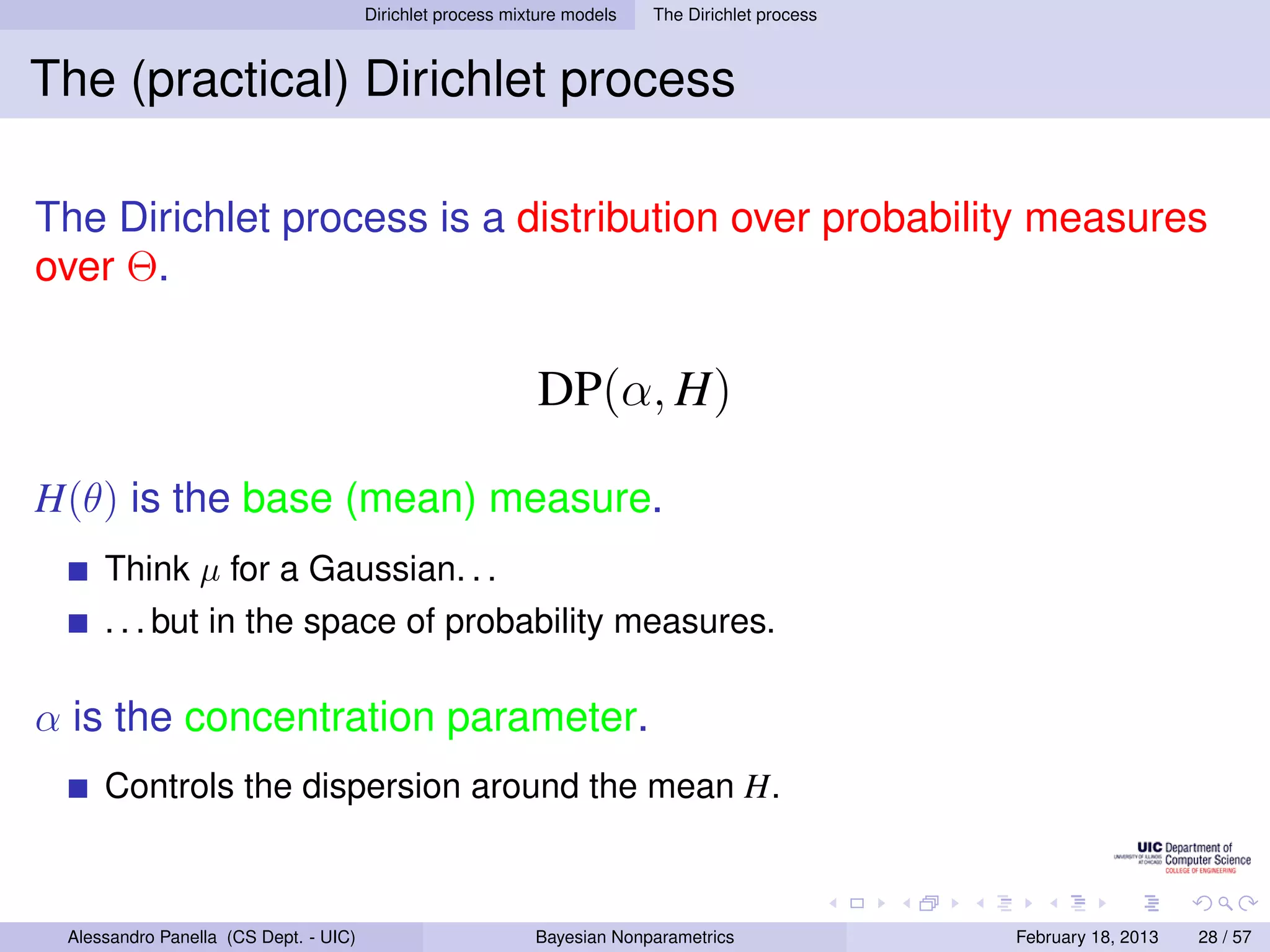 Dirichlet process mixture models   The Dirichlet process



The (practical) Dirichlet process

The Dirichlet process is a distribution over probability measures
over Θ.

                                                            DP(α, H)

H(θ) is the base (mean) measure.
     Think µ for a Gaussian. . .
     . . . but in the space of probability measures.

α is the concentration parameter.
     Controls the dispersion around the mean H.



 Alessandro Panella (CS Dept. - UIC)                        Bayesian Nonparametrics               February 18, 2013   28 / 57
 