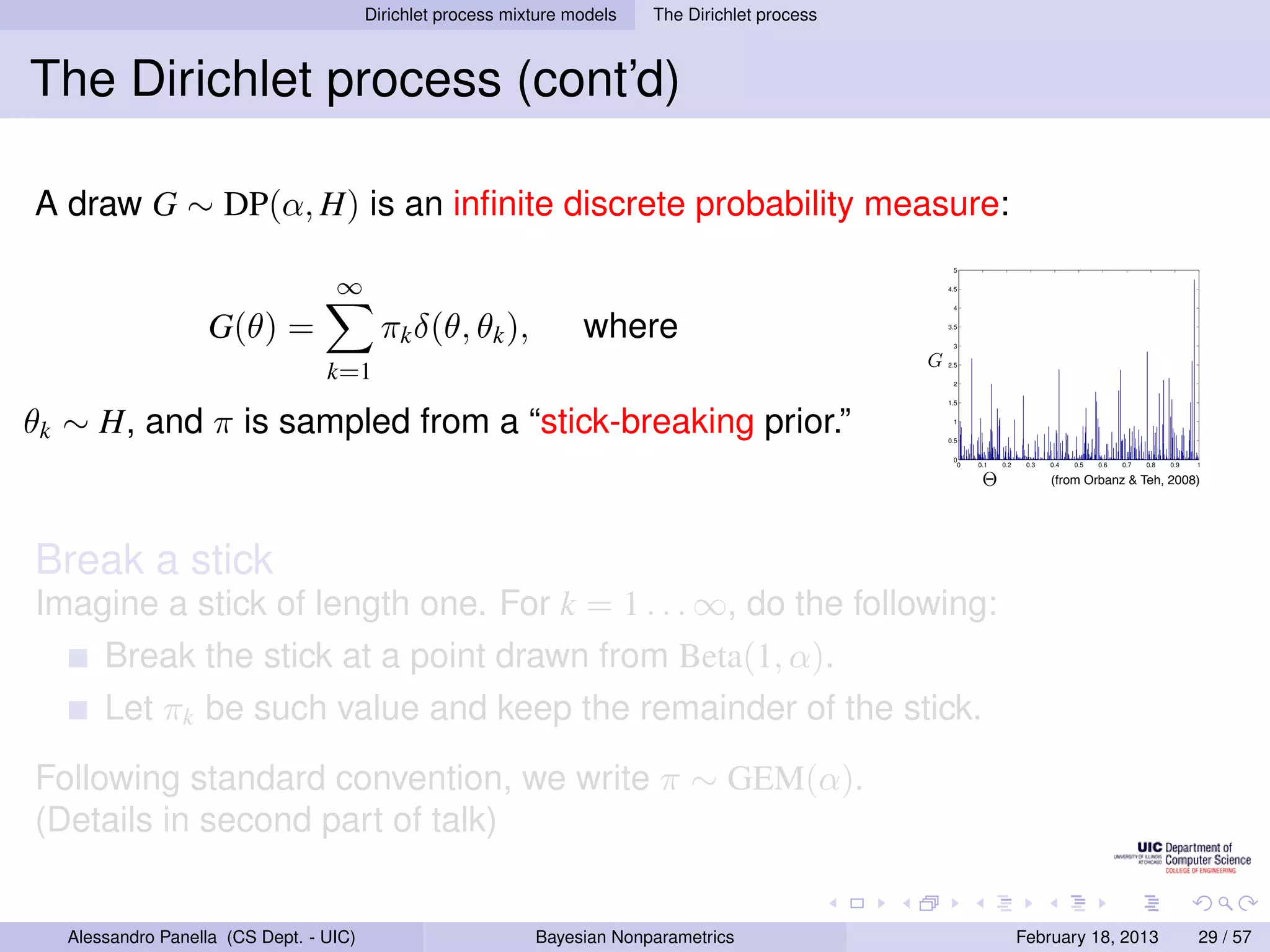 Dirichlet process mixture models              The Dirichlet process



The Dirichlet process (cont’d)
                                                          D IRICHLET P ROCESS
A draw G ∼ DP(α, H) is an inﬁnite discrete probability measure:
                                                                      All clusters can contain more than one                        5


                                   ∞                                   element ⇒ θ only contains atoms:                             4.5




                    G(θ) =                                                where θ =  w δ
                                                                                                                                     4



                                           πk δ(θ, θk ),                                        ∞

                                                                                                      j φ∗
                                                                                                         j
                                                                                                                                    3.5

                                                                                                                                     3

                                                                                                                                G
                                  k=1                                                           j=1                                 2.5

                                                                                                                                     2


                                                                      What is the prior on {wj , φ∗ }?
θk ∼ H, and π is sampled from a “stick-breaking prior.”
                                                                                                                                    1.5
                                                                                                   j
                                                                                                                                     1

                                  Stick-breaking representation:                                                                   0.5

                                                                                                                                     0
                                                                                                                                      0   0.1   0.2    0.3   0.4   0.5   0.6   0.7   0.8   0.9   1
                                                                                                              j−1
                                                                             φ∗ ∼ H
                                                                              j
                                                                                                                                          Θ                 (from Orbanz  Teh, 2008)
                                                                                                    wj = vj         (1 − vj )
                                                                              vj ∼ Beta(1, α)                 i=1
                                                                                                                                                                                           w1
Break a stick                                                          Masses decreasing on average: GEM
                                                                       distribution.
                                                                                                                                                 w4
                                                                                                                                                             w3
                                                                                                                                                                         w2


Imagine a stick of length one. For k = 1 . . . ∞, do the following:
                                     Strictly decreasing masses: Poisson-Dirichlet
                                                                       distribution.
       Break the stick at a point drawn from Beta(1, α).
                                                                                                                                                                     [Kin75, Set94]
       Let πk be such value and keep the remainder of the stick.
                                                         Peter Orbanz  Yee Whye Teh                                                                                                                 50 / 71




Following standard convention, we write π ∼ GEM(α).
(Details in second part of talk)


   Alessandro Panella (CS Dept. - UIC)                          Bayesian Nonparametrics                                                               February 18, 2013                          29 / 57
 