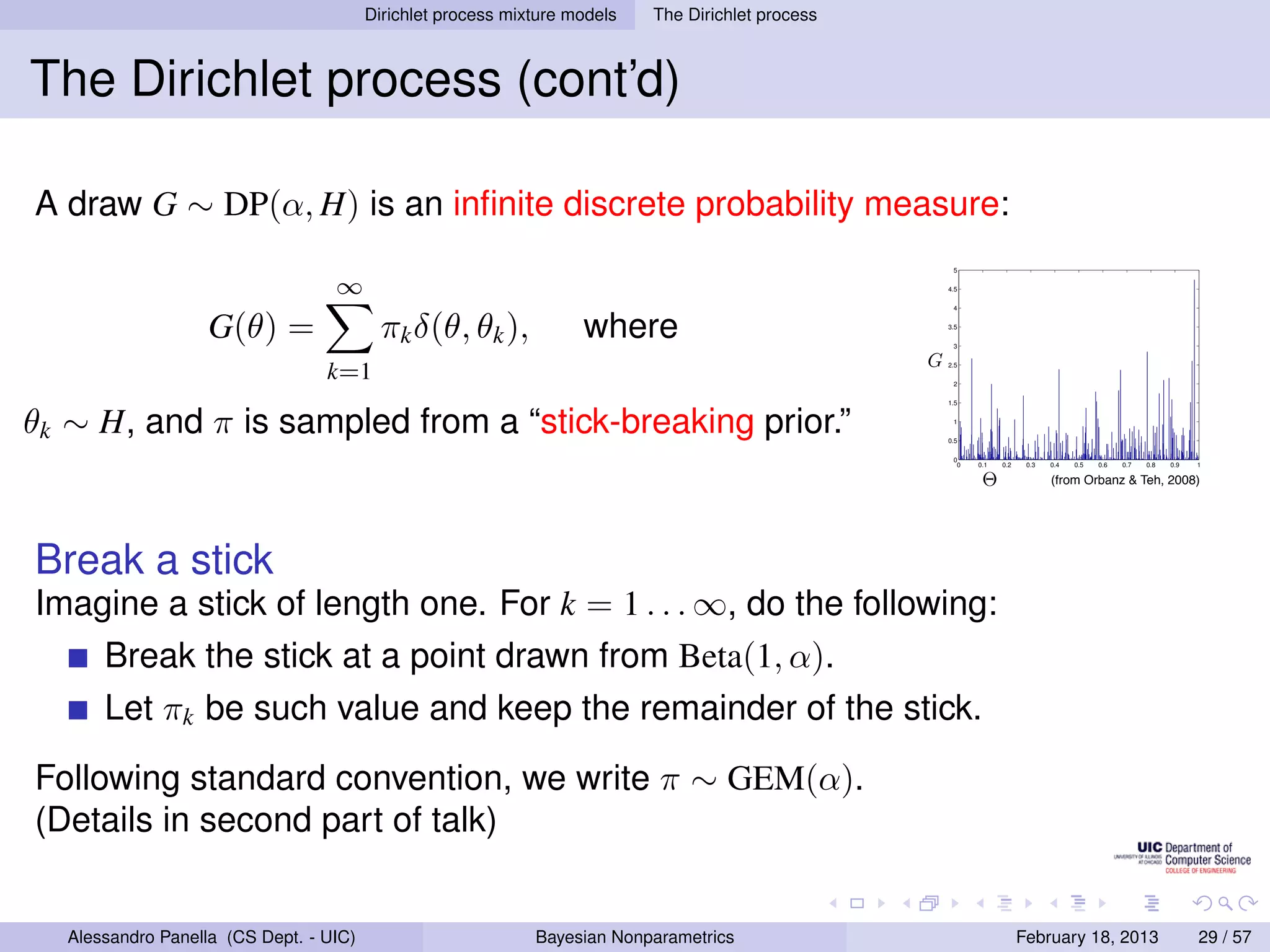 Dirichlet process mixture models              The Dirichlet process



The Dirichlet process (cont’d)
                                                          D IRICHLET P ROCESS
A draw G ∼ DP(α, H) is an inﬁnite discrete probability measure:
                                                                      All clusters can contain more than one                        5


                                   ∞                                   element ⇒ θ only contains atoms:                             4.5




                    G(θ) =                                                where θ =  w δ
                                                                                                                                     4



                                           πk δ(θ, θk ),                                        ∞

                                                                                                      j φ∗
                                                                                                         j
                                                                                                                                    3.5

                                                                                                                                     3

                                                                                                                                G
                                  k=1                                                           j=1                                 2.5

                                                                                                                                     2


                                                                      What is the prior on {wj , φ∗ }?
θk ∼ H, and π is sampled from a “stick-breaking prior.”
                                                                                                                                    1.5
                                                                                                   j
                                                                                                                                     1

                                  Stick-breaking representation:                                                                   0.5

                                                                                                                                     0
                                                                                                                                      0   0.1   0.2    0.3   0.4   0.5   0.6   0.7   0.8   0.9   1
                                                                                                              j−1
                                                                             φ∗ ∼ H
                                                                              j
                                                                                                                                          Θ                 (from Orbanz  Teh, 2008)
                                                                                                    wj = vj         (1 − vj )
                                                                              vj ∼ Beta(1, α)                 i=1
                                                                                                                                                                                           w1
Break a stick                                                          Masses decreasing on average: GEM
                                                                       distribution.
                                                                                                                                                 w4
                                                                                                                                                             w3
                                                                                                                                                                         w2


Imagine a stick of length one. For k = 1 . . . ∞, do the following:
                                     Strictly decreasing masses: Poisson-Dirichlet
                                                                       distribution.
       Break the stick at a point drawn from Beta(1, α).
                                                                                                                                                                     [Kin75, Set94]
       Let πk be such value and keep the remainder of the stick.
                                                         Peter Orbanz  Yee Whye Teh                                                                                                                 50 / 71




Following standard convention, we write π ∼ GEM(α).
(Details in second part of talk)


   Alessandro Panella (CS Dept. - UIC)                          Bayesian Nonparametrics                                                               February 18, 2013                          29 / 57
 