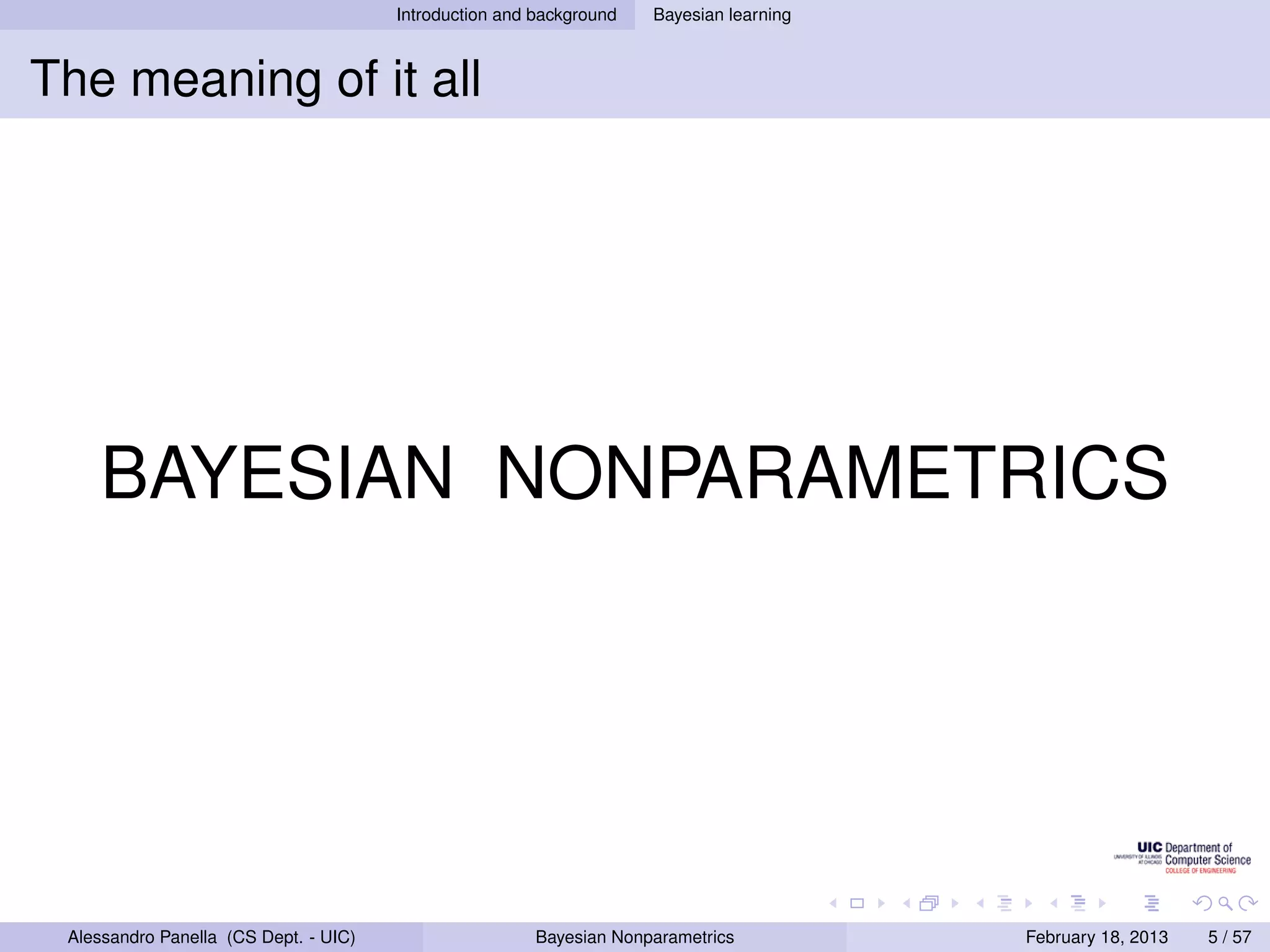 Introduction and background   Bayesian learning



The meaning of it all




    BAYESIAN NONPARAMETRICS




 Alessandro Panella (CS Dept. - UIC)                    Bayesian Nonparametrics          February 18, 2013   5 / 57
 