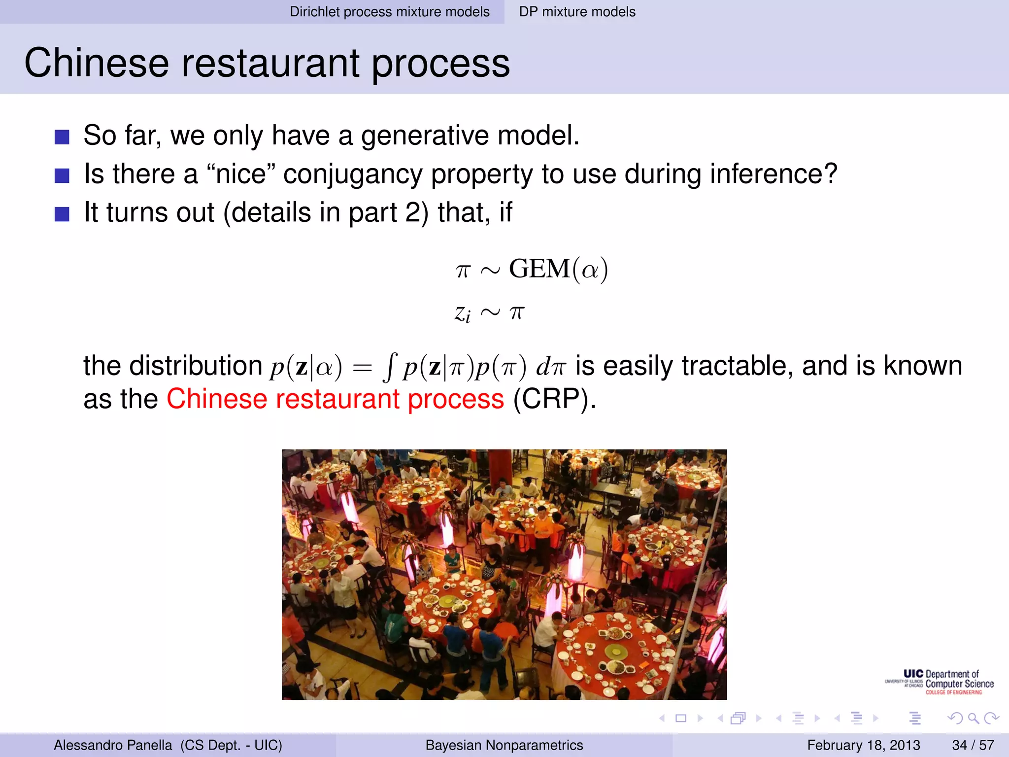 Dirichlet process mixture models   DP mixture models



Chinese restaurant process
     So far, we only have a generative model.
     Is there a “nice” conjugancy property to use during inference?
     It turns out (details in part 2) that, if

                                                                 π ∼ GEM(α)
                                                                 zi ∼ π

     the distribution p(z|α) = p(z|π)p(π) dπ is easily tractable, and is known
     as the Chinese restaurant process (CRP).




 Alessandro Panella (CS Dept. - UIC)                        Bayesian Nonparametrics           February 18, 2013   34 / 57
 