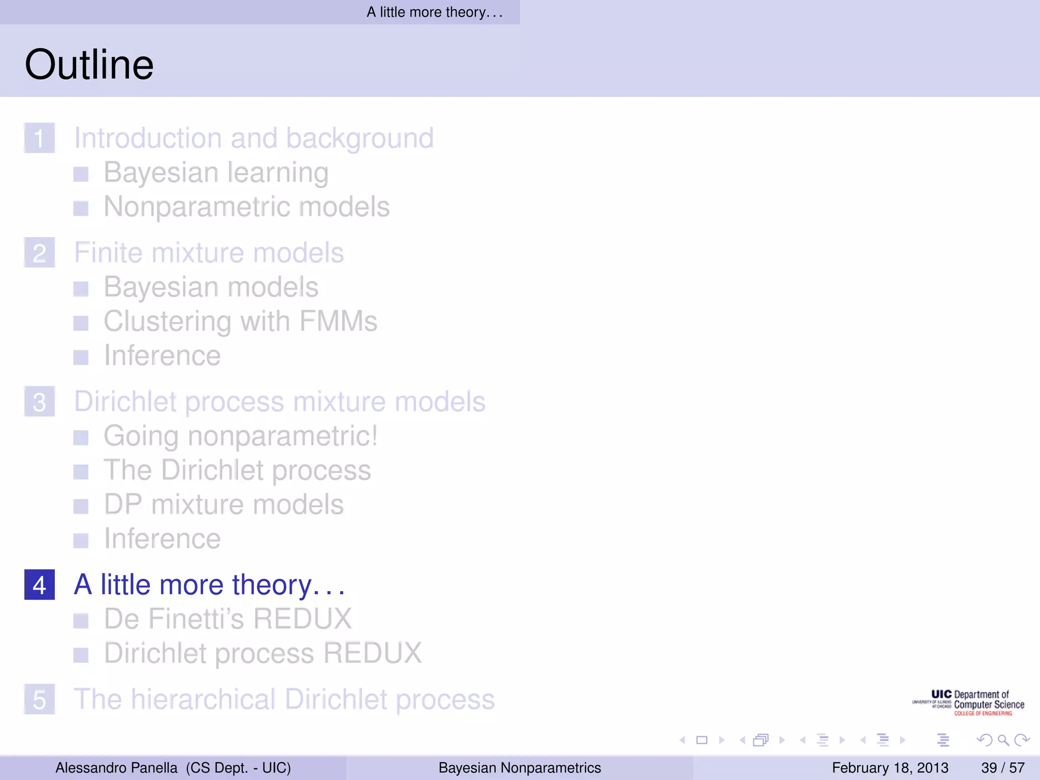 A little more theory. . .



Outline
1     Introduction and background
         Bayesian learning
         Nonparametric models
2     Finite mixture models
        Bayesian models
        Clustering with FMMs
        Inference
3     Dirichlet process mixture models
        Going nonparametric!
        The Dirichlet process
        DP mixture models
        Inference
4     A little more theory. . .
        De Finetti’s REDUX
        Dirichlet process REDUX
5     The hierarchical Dirichlet process

    Alessandro Panella (CS Dept. - UIC)                Bayesian Nonparametrics   February 18, 2013   39 / 57
 
