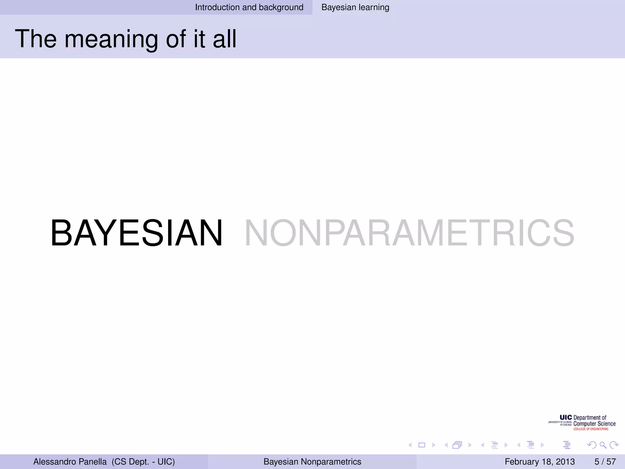 Introduction and background   Bayesian learning



The meaning of it all




    BAYESIAN NONPARAMETRICS




 Alessandro Panella (CS Dept. - UIC)                    Bayesian Nonparametrics          February 18, 2013   5 / 57
 