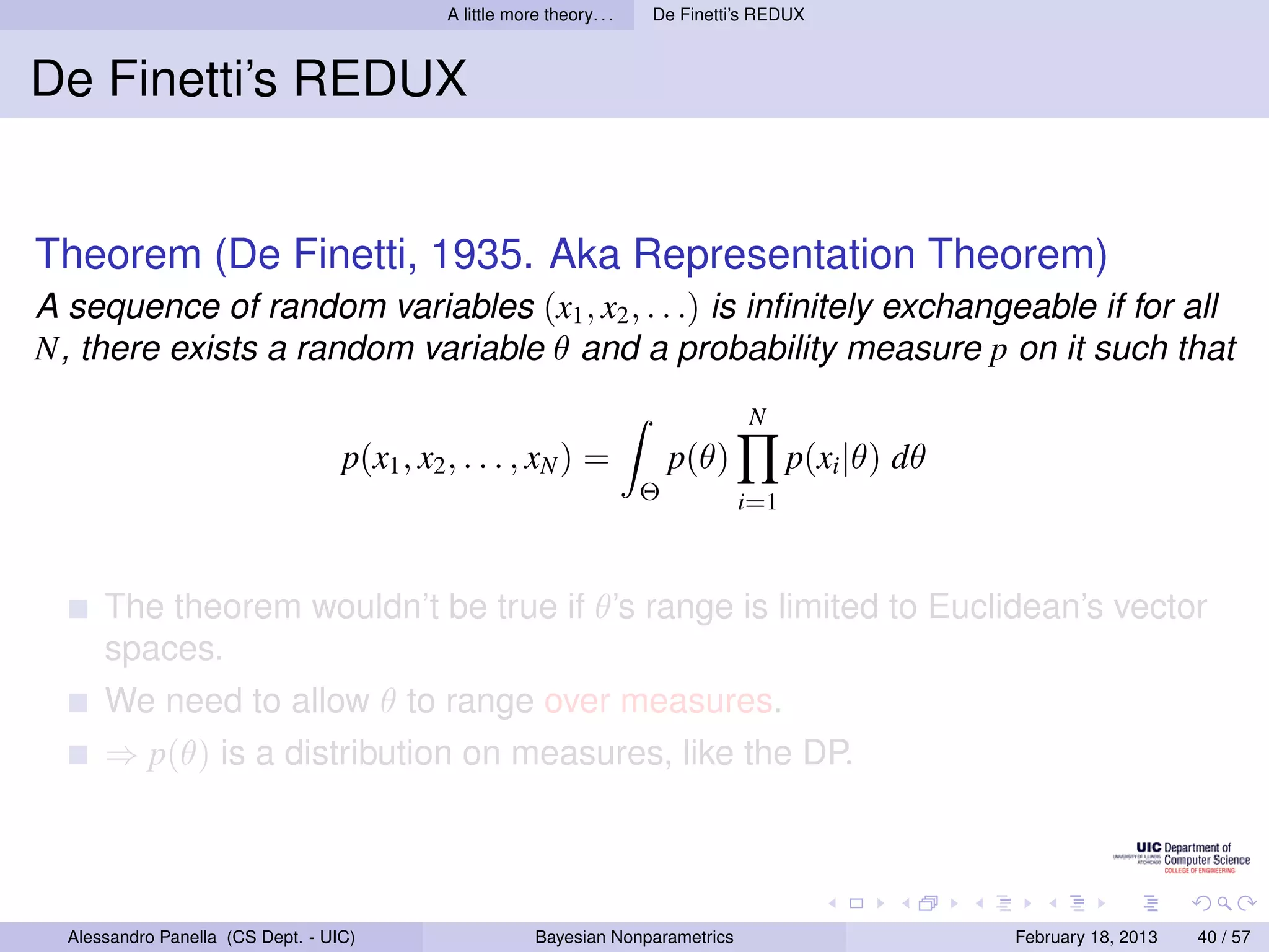 A little more theory. . .   De Finetti’s REDUX



De Finetti’s REDUX


Theorem (De Finetti, 1935. Aka Representation Theorem)
A sequence of random variables (x1 , x2 , . . .) is inﬁnitely exchangeable if for all
N, there exists a random variable θ and a probability measure p on it such that
                                                                                    N
                                   p(x1 , x2 , . . . , xN ) =                p(θ)         p(xi |θ) dθ
                                                                         Θ          i=1



      The theorem wouldn’t be true if θ’s range is limited to Euclidean’s vector
      spaces.
      We need to allow θ to range over measures.
      ⇒ p(θ) is a distribution on measures, like the DP.




  Alessandro Panella (CS Dept. - UIC)                     Bayesian Nonparametrics                       February 18, 2013   40 / 57
 