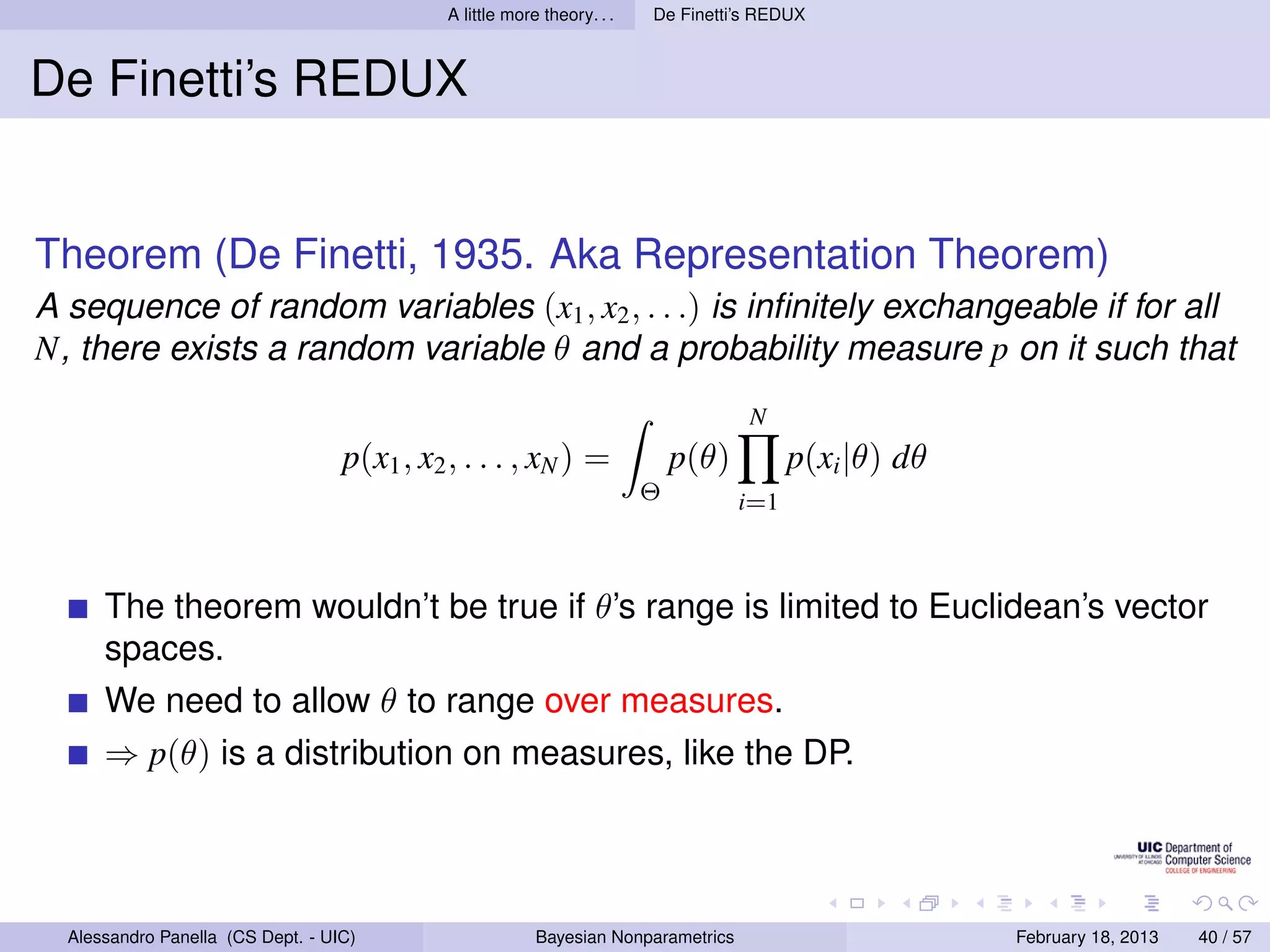 A little more theory. . .   De Finetti’s REDUX



De Finetti’s REDUX


Theorem (De Finetti, 1935. Aka Representation Theorem)
A sequence of random variables (x1 , x2 , . . .) is inﬁnitely exchangeable if for all
N, there exists a random variable θ and a probability measure p on it such that
                                                                                    N
                                   p(x1 , x2 , . . . , xN ) =                p(θ)         p(xi |θ) dθ
                                                                         Θ          i=1



      The theorem wouldn’t be true if θ’s range is limited to Euclidean’s vector
      spaces.
      We need to allow θ to range over measures.
      ⇒ p(θ) is a distribution on measures, like the DP.




  Alessandro Panella (CS Dept. - UIC)                     Bayesian Nonparametrics                       February 18, 2013   40 / 57
 