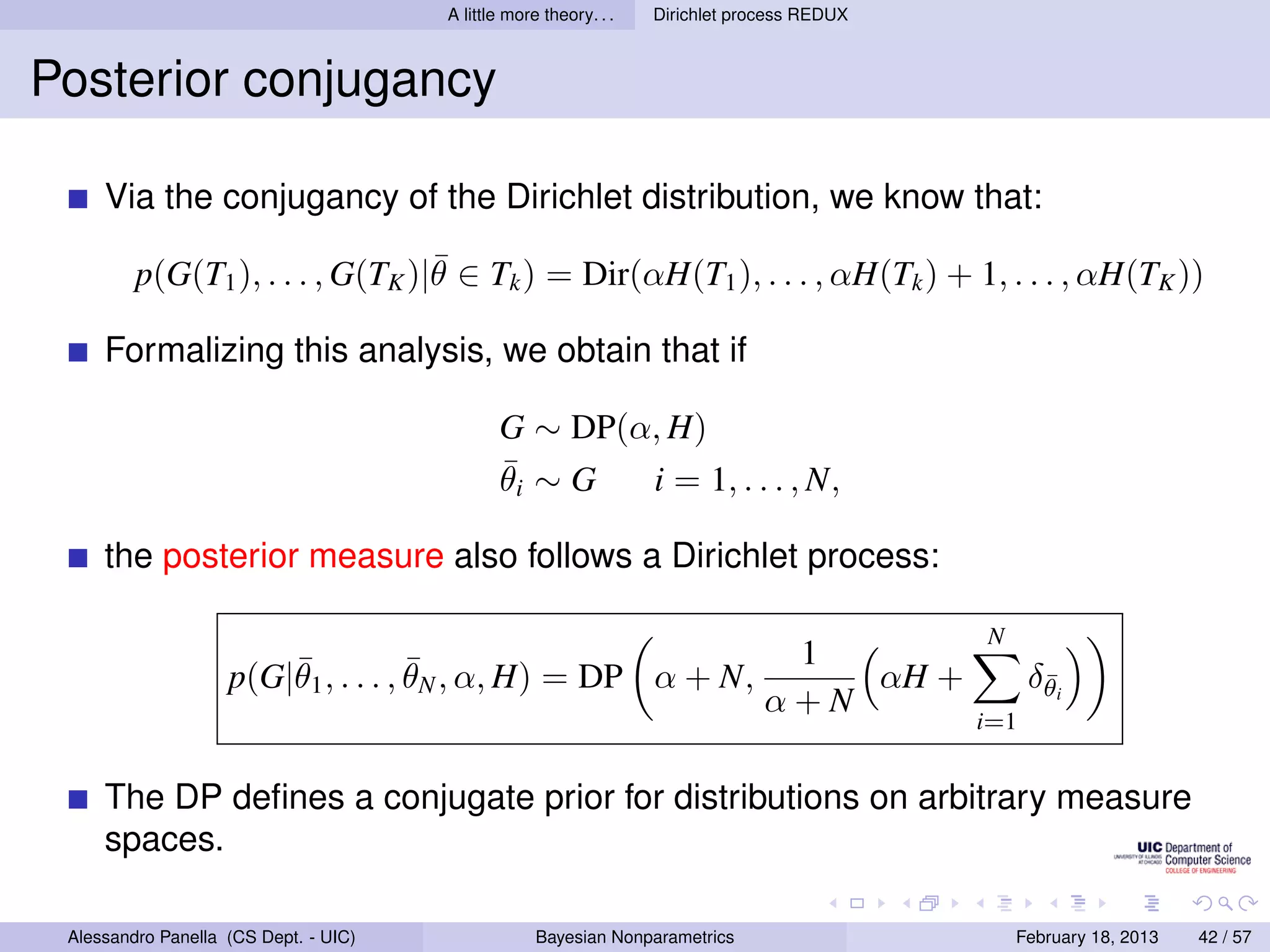 A little more theory. . .   Dirichlet process REDUX



Posterior conjugancy

     Via the conjugancy of the Dirichlet distribution, we know that:
                                  ¯
         p(G(T1 ), . . . , G(TK )|θ ∈ Tk ) = Dir(αH(T1 ), . . . , αH(Tk ) + 1, . . . , αH(TK ))

     Formalizing this analysis, we obtain that if

                                              G ∼ DP(α, H)
                                              ¯
                                              θi ∼ G  i = 1, . . . , N,

     the posterior measure also follows a Dirichlet process:

                                                                                             N
                        ¯            ¯                                           1
                    p(G|θ1 , . . . , θN , α, H) = DP α + N,                         αH +           δθi
                                                                                                    ¯
                                                                                α+N
                                                                                             i=1


     The DP deﬁnes a conjugate prior for distributions on arbitrary measure
     spaces.

 Alessandro Panella (CS Dept. - UIC)                Bayesian Nonparametrics                      February 18, 2013   42 / 57
 