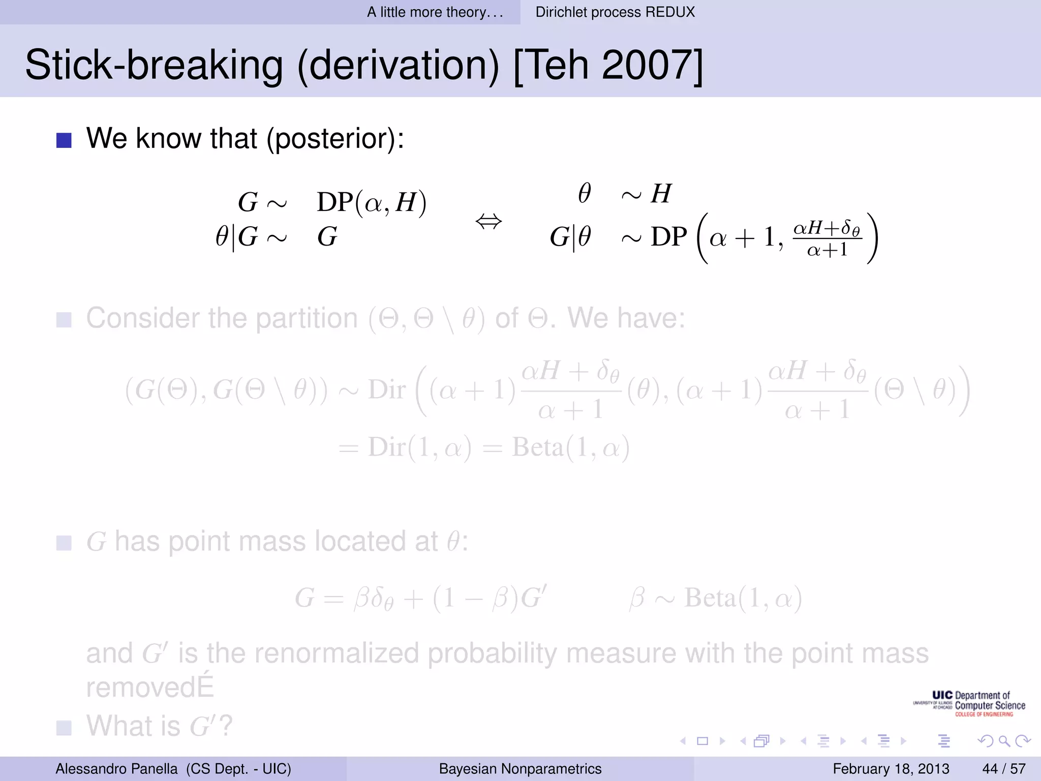 A little more theory. . .   Dirichlet process REDUX



Stick-breaking (derivation) [Teh 2007]
     We know that (posterior):

                          G ∼ DP(α, H)                                        θ     ∼H
                                                               ⇔
                        θ|G ∼ G                                          G|θ        ∼ DP α + 1, αH+δθ
                                                                                                 α+1


     Consider the partition (Θ, Θ  θ) of Θ. We have:
                                                        αH + δθ               αH + δθ
           (G(Θ), G(Θ  θ)) ∼ Dir (α + 1)                        (θ), (α + 1)         (Θ  θ)
                                                          α+1                  α+1
                                          = Dir(1, α) = Beta(1, α)


     G has point mass located at θ:
                                       G = βδθ + (1 − β)G                            β ∼ Beta(1, α)
     and G is the renormalized probability measure with the point mass
     removedÉ
     What is G ?
 Alessandro Panella (CS Dept. - UIC)                     Bayesian Nonparametrics                      February 18, 2013   44 / 57
 