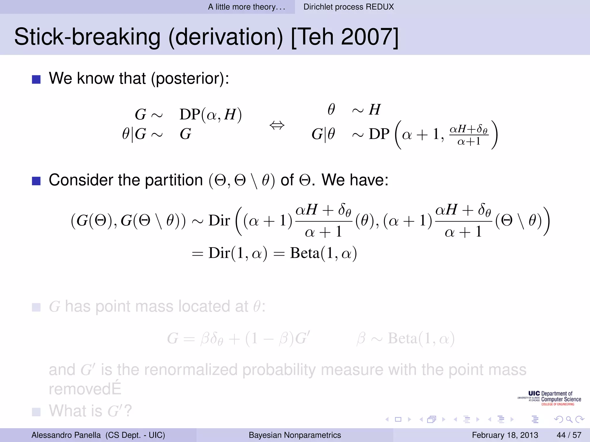A little more theory. . .   Dirichlet process REDUX



Stick-breaking (derivation) [Teh 2007]
     We know that (posterior):

                          G ∼ DP(α, H)                                        θ     ∼H
                                                               ⇔
                        θ|G ∼ G                                          G|θ        ∼ DP α + 1, αH+δθ
                                                                                                 α+1


     Consider the partition (Θ, Θ  θ) of Θ. We have:
                                                        αH + δθ               αH + δθ
           (G(Θ), G(Θ  θ)) ∼ Dir (α + 1)                        (θ), (α + 1)         (Θ  θ)
                                                          α+1                  α+1
                                          = Dir(1, α) = Beta(1, α)


     G has point mass located at θ:
                                       G = βδθ + (1 − β)G                            β ∼ Beta(1, α)
     and G is the renormalized probability measure with the point mass
     removedÉ
     What is G ?
 Alessandro Panella (CS Dept. - UIC)                     Bayesian Nonparametrics                      February 18, 2013   44 / 57
 
