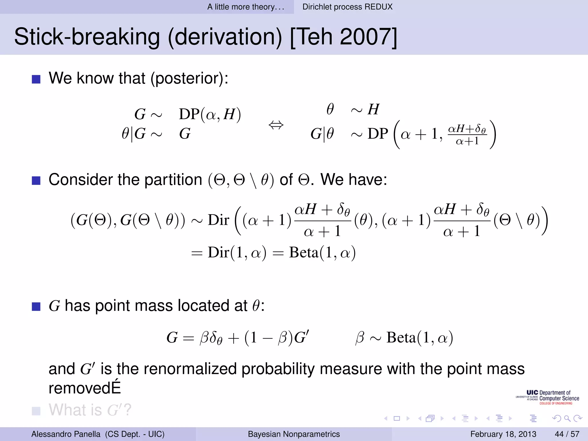 A little more theory. . .   Dirichlet process REDUX



Stick-breaking (derivation) [Teh 2007]
     We know that (posterior):

                          G ∼ DP(α, H)                                        θ     ∼H
                                                               ⇔
                        θ|G ∼ G                                          G|θ        ∼ DP α + 1, αH+δθ
                                                                                                 α+1


     Consider the partition (Θ, Θ  θ) of Θ. We have:
                                                        αH + δθ               αH + δθ
           (G(Θ), G(Θ  θ)) ∼ Dir (α + 1)                        (θ), (α + 1)         (Θ  θ)
                                                          α+1                  α+1
                                          = Dir(1, α) = Beta(1, α)


     G has point mass located at θ:
                                       G = βδθ + (1 − β)G                            β ∼ Beta(1, α)
     and G is the renormalized probability measure with the point mass
     removedÉ
     What is G ?
 Alessandro Panella (CS Dept. - UIC)                     Bayesian Nonparametrics                      February 18, 2013   44 / 57
 
