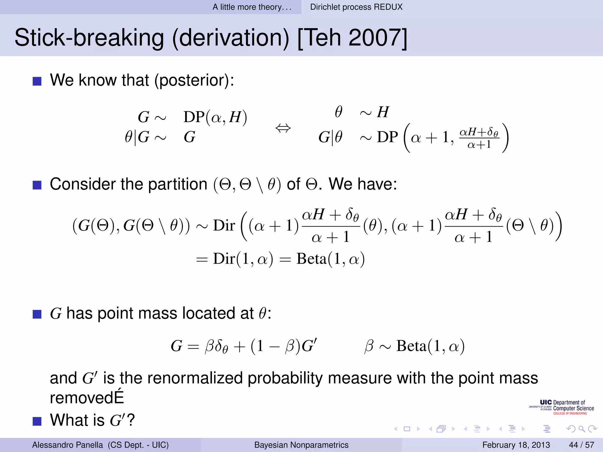 A little more theory. . .   Dirichlet process REDUX



Stick-breaking (derivation) [Teh 2007]
     We know that (posterior):

                          G ∼ DP(α, H)                                        θ     ∼H
                                                               ⇔
                        θ|G ∼ G                                          G|θ        ∼ DP α + 1, αH+δθ
                                                                                                 α+1


     Consider the partition (Θ, Θ  θ) of Θ. We have:
                                                        αH + δθ               αH + δθ
           (G(Θ), G(Θ  θ)) ∼ Dir (α + 1)                        (θ), (α + 1)         (Θ  θ)
                                                          α+1                  α+1
                                          = Dir(1, α) = Beta(1, α)


     G has point mass located at θ:
                                       G = βδθ + (1 − β)G                            β ∼ Beta(1, α)
     and G is the renormalized probability measure with the point mass
     removedÉ
     What is G ?
 Alessandro Panella (CS Dept. - UIC)                     Bayesian Nonparametrics                      February 18, 2013   44 / 57
 