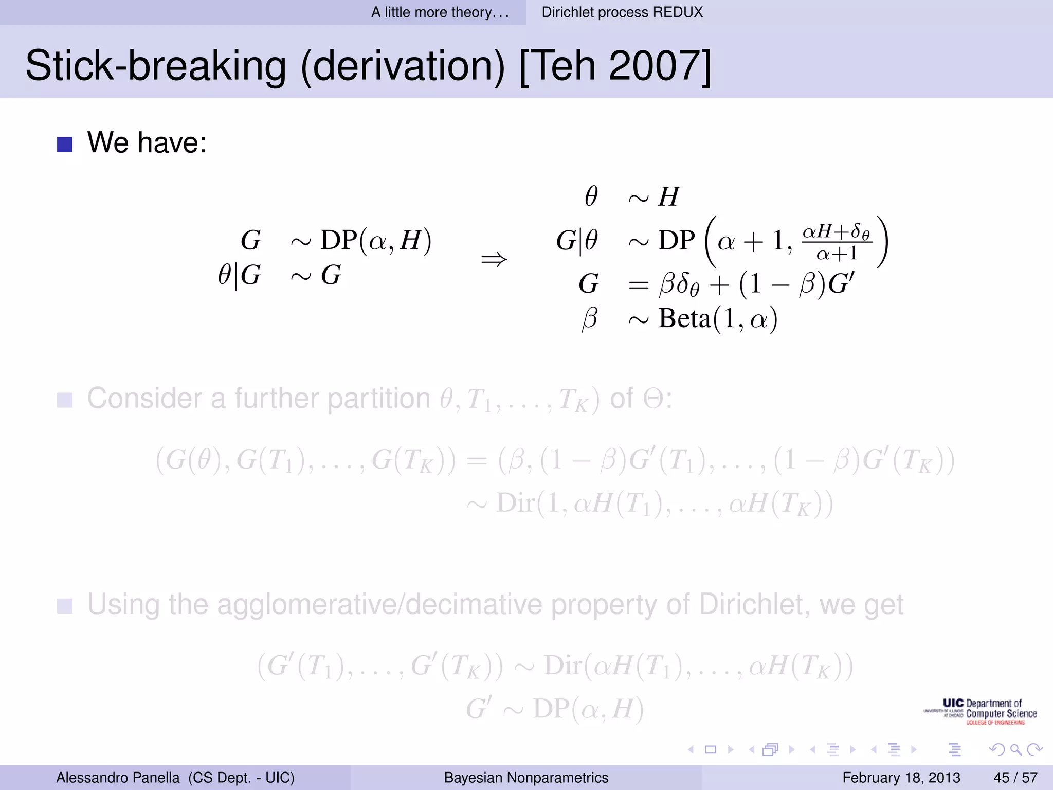A little more theory. . .   Dirichlet process REDUX



Stick-breaking (derivation) [Teh 2007]
     We have:
                                                                           θ     ∼H
                          G        ∼ DP(α, H)                         G|θ        ∼ DP α + 1, αH+δθ
                                                                                               α+1
                                                            ⇒
                        θ|G        ∼G                                  G         = βδθ + (1 − β)G
                                                                        β        ∼ Beta(1, α)

     Consider a further partition θ, T1 , . . . , TK ) of Θ:

               (G(θ), G(T1 ), . . . , G(TK )) = (β, (1 − β)G (T1 ), . . . , (1 − β)G (TK ))
                                                          ∼ Dir(1, αH(T1 ), . . . , αH(TK ))


     Using the agglomerative/decimative property of Dirichlet, we get

                              (G (T1 ), . . . , G (TK )) ∼ Dir(αH(T1 ), . . . , αH(TK ))
                                                          G ∼ DP(α, H)

 Alessandro Panella (CS Dept. - UIC)                  Bayesian Nonparametrics                   February 18, 2013   45 / 57
 