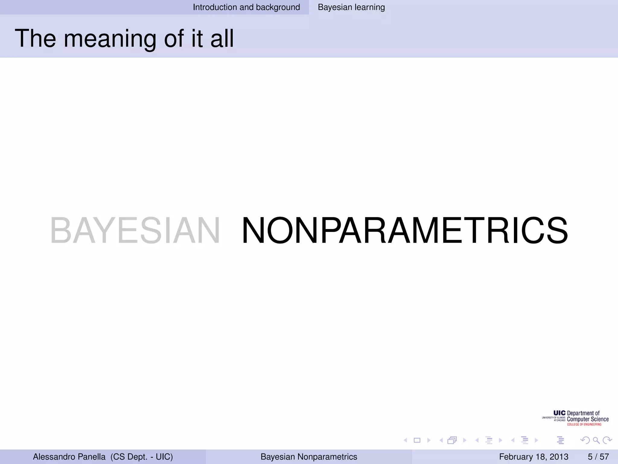 Introduction and background   Bayesian learning



The meaning of it all




    BAYESIAN NONPARAMETRICS




 Alessandro Panella (CS Dept. - UIC)                    Bayesian Nonparametrics          February 18, 2013   5 / 57
 