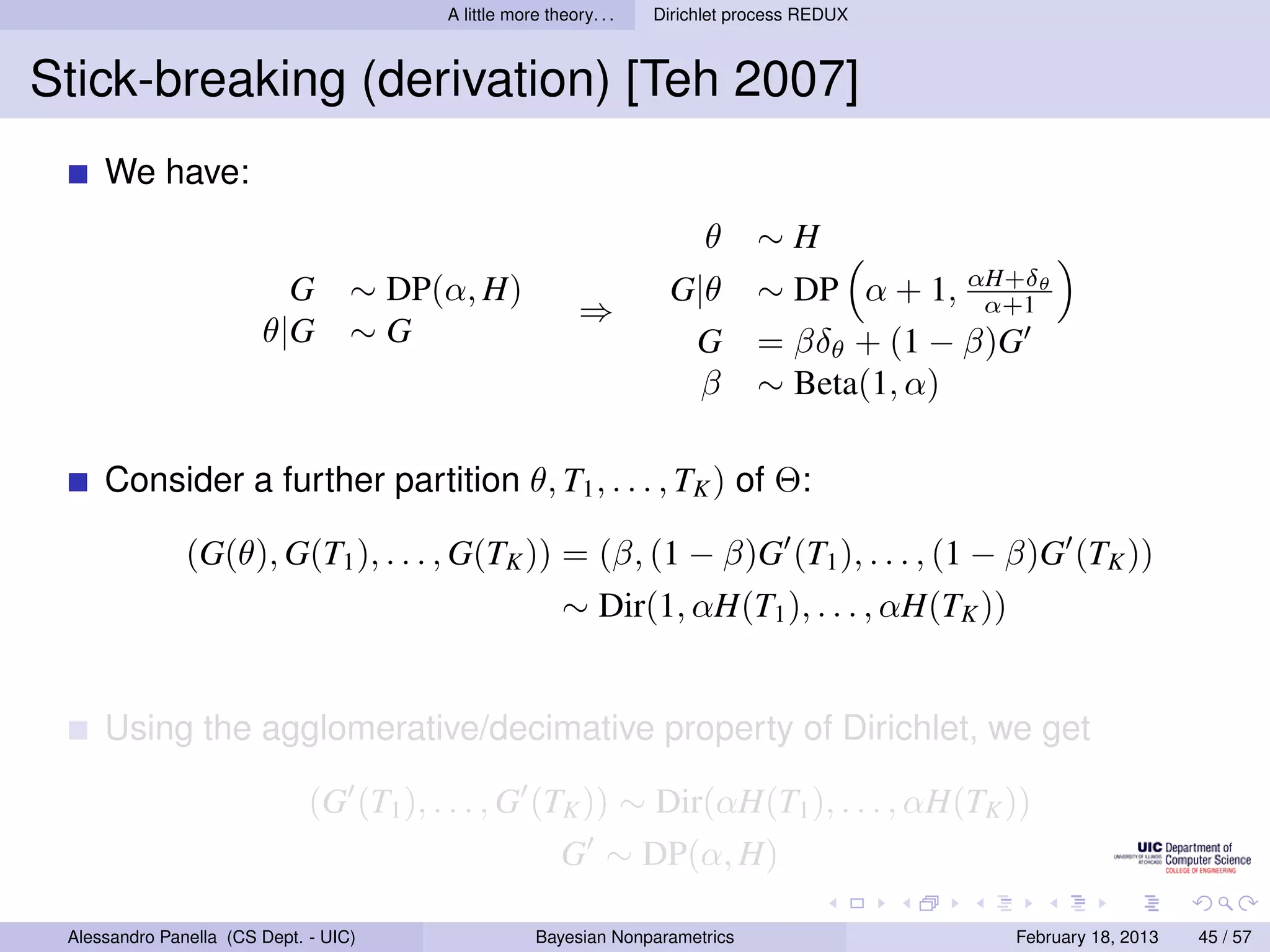 A little more theory. . .   Dirichlet process REDUX



Stick-breaking (derivation) [Teh 2007]
     We have:
                                                                           θ     ∼H
                          G        ∼ DP(α, H)                         G|θ        ∼ DP α + 1, αH+δθ
                                                                                               α+1
                                                            ⇒
                        θ|G        ∼G                                  G         = βδθ + (1 − β)G
                                                                        β        ∼ Beta(1, α)

     Consider a further partition θ, T1 , . . . , TK ) of Θ:

               (G(θ), G(T1 ), . . . , G(TK )) = (β, (1 − β)G (T1 ), . . . , (1 − β)G (TK ))
                                                          ∼ Dir(1, αH(T1 ), . . . , αH(TK ))


     Using the agglomerative/decimative property of Dirichlet, we get

                              (G (T1 ), . . . , G (TK )) ∼ Dir(αH(T1 ), . . . , αH(TK ))
                                                          G ∼ DP(α, H)

 Alessandro Panella (CS Dept. - UIC)                  Bayesian Nonparametrics                   February 18, 2013   45 / 57
 