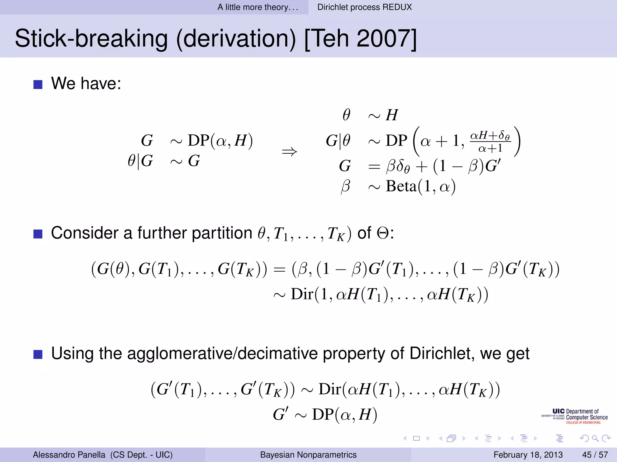 A little more theory. . .   Dirichlet process REDUX



Stick-breaking (derivation) [Teh 2007]
     We have:
                                                                           θ     ∼H
                          G        ∼ DP(α, H)                         G|θ        ∼ DP α + 1, αH+δθ
                                                                                               α+1
                                                            ⇒
                        θ|G        ∼G                                  G         = βδθ + (1 − β)G
                                                                        β        ∼ Beta(1, α)

     Consider a further partition θ, T1 , . . . , TK ) of Θ:

               (G(θ), G(T1 ), . . . , G(TK )) = (β, (1 − β)G (T1 ), . . . , (1 − β)G (TK ))
                                                          ∼ Dir(1, αH(T1 ), . . . , αH(TK ))


     Using the agglomerative/decimative property of Dirichlet, we get

                              (G (T1 ), . . . , G (TK )) ∼ Dir(αH(T1 ), . . . , αH(TK ))
                                                          G ∼ DP(α, H)

 Alessandro Panella (CS Dept. - UIC)                  Bayesian Nonparametrics                   February 18, 2013   45 / 57
 