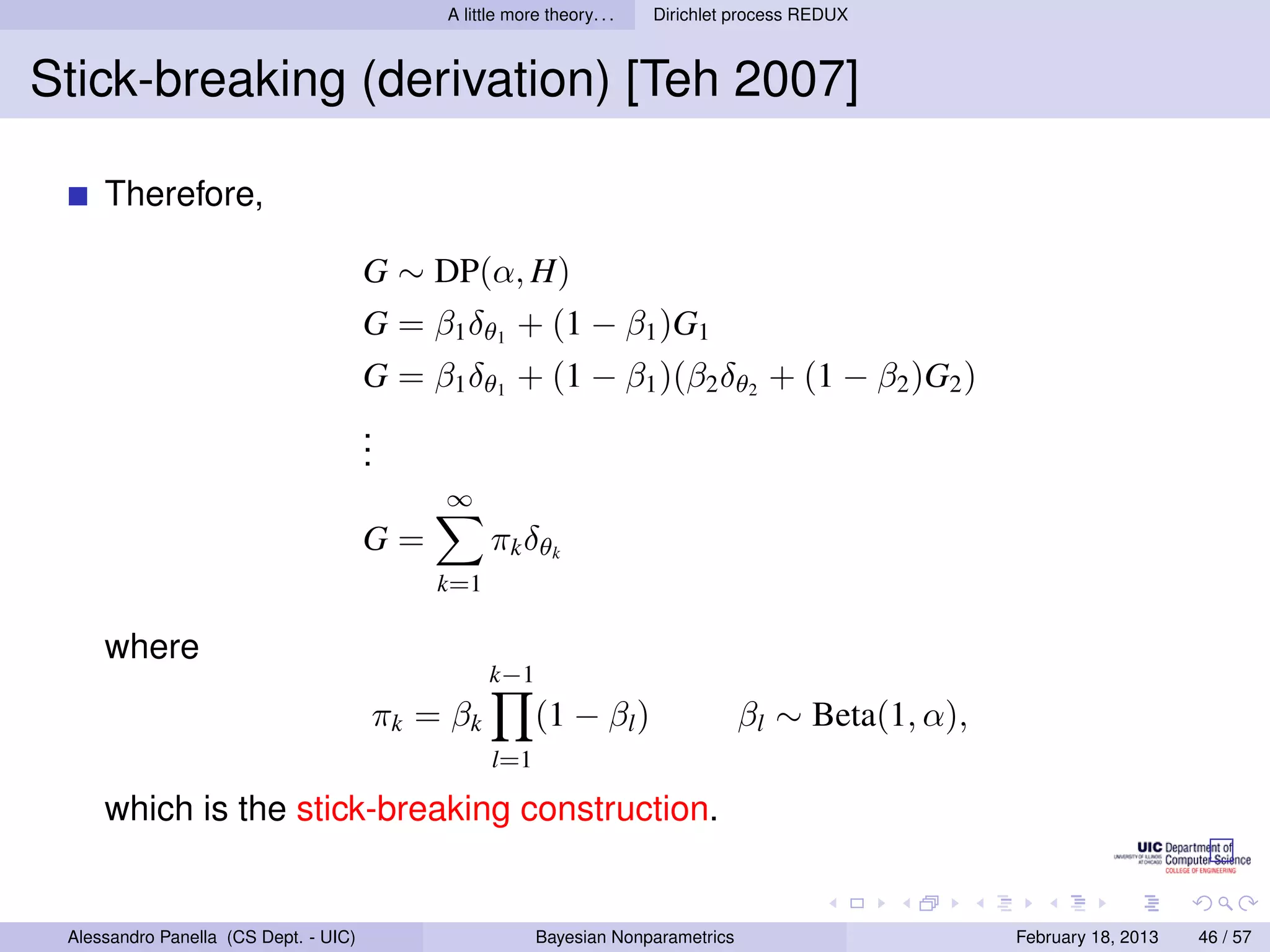 A little more theory. . .   Dirichlet process REDUX



Stick-breaking (derivation) [Teh 2007]

     Therefore,

                                       G ∼ DP(α, H)
                                       G = β1 δθ1 + (1 − β1 )G1
                                       G = β1 δθ1 + (1 − β1 )(β2 δθ2 + (1 − β2 )G2 )
                                       .
                                       .
                                       .
                                             ∞
                                       G=          πk δθk
                                            k=1

     where
                                                   k−1
                                       π k = βk           (1 − βl )                 βl ∼ Beta(1, α),
                                                   l=1

     which is the stick-breaking construction.


 Alessandro Panella (CS Dept. - UIC)                      Bayesian Nonparametrics                      February 18, 2013   46 / 57
 