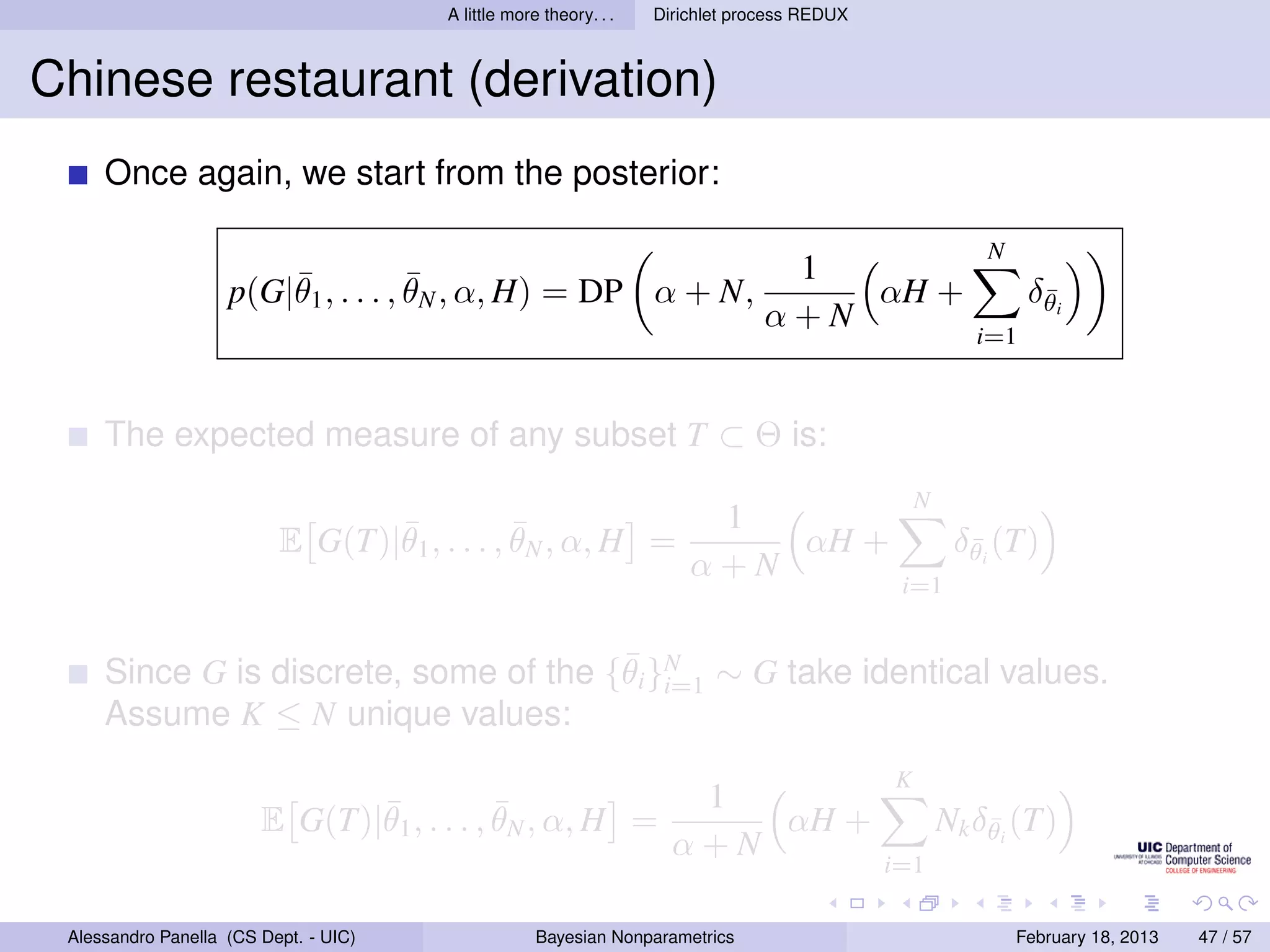 A little more theory. . .   Dirichlet process REDUX



Chinese restaurant (derivation)
     Once again, we start from the posterior:

                                                                                                         N
                        ¯            ¯                                           1
                    p(G|θ1 , . . . , θN , α, H) = DP α + N,                         αH +                      δθi
                                                                                                               ¯
                                                                                α+N
                                                                                                        i=1



     The expected measure of any subset T ⊂ Θ is:
                                                                                                 N
                                 ¯            ¯                         1
                          E G(T)|θ1 , . . . , θN , α, H =                  αH +                       δθi (T)
                                                                                                       ¯
                                                                       α+N
                                                                                              i=1


                                       ¯
     Since G is discrete, some of the {θi }N ∼ G take identical values.
                                           i=1
     Assume K ≤ N unique values:
                                                                                             K
                               ¯            ¯                         1
                        E G(T)|θ1 , . . . , θN , α, H =                  αH +                        Nk δθi (T)
                                                                                                         ¯
                                                                     α+N
                                                                                             i=1

 Alessandro Panella (CS Dept. - UIC)                Bayesian Nonparametrics                                  February 18, 2013   47 / 57
 
