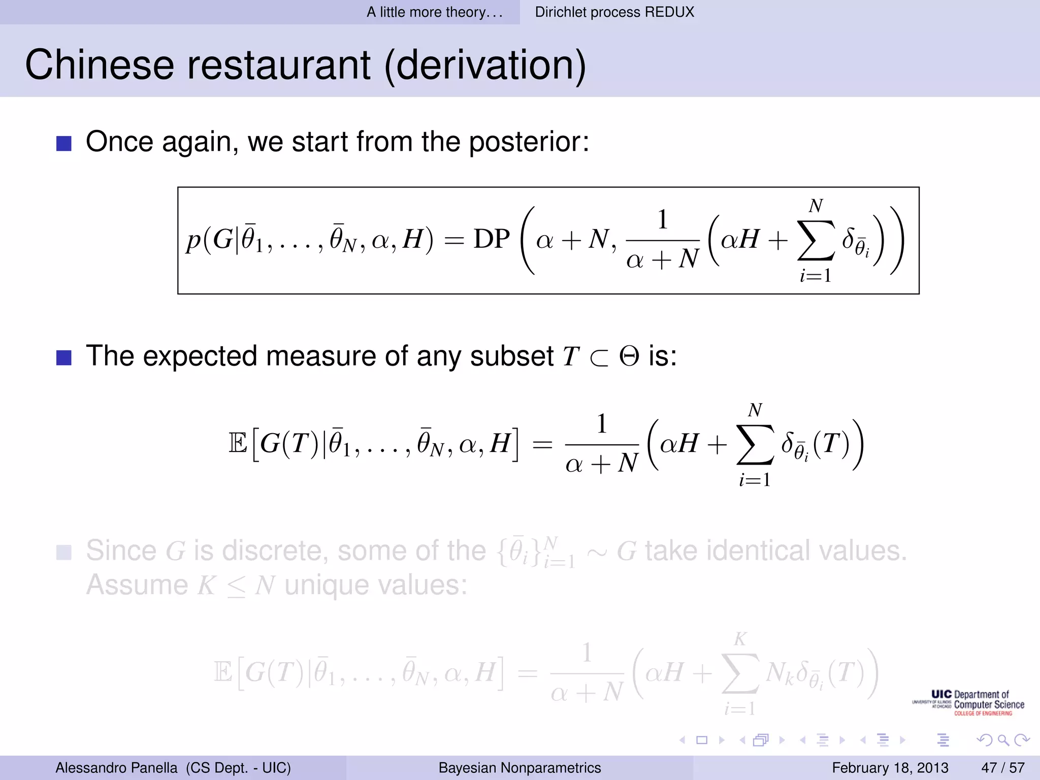 A little more theory. . .   Dirichlet process REDUX



Chinese restaurant (derivation)
     Once again, we start from the posterior:

                                                                                                         N
                        ¯            ¯                                           1
                    p(G|θ1 , . . . , θN , α, H) = DP α + N,                         αH +                      δθi
                                                                                                               ¯
                                                                                α+N
                                                                                                        i=1



     The expected measure of any subset T ⊂ Θ is:
                                                                                                 N
                                 ¯            ¯                         1
                          E G(T)|θ1 , . . . , θN , α, H =                  αH +                       δθi (T)
                                                                                                       ¯
                                                                       α+N
                                                                                              i=1


                                       ¯
     Since G is discrete, some of the {θi }N ∼ G take identical values.
                                           i=1
     Assume K ≤ N unique values:
                                                                                             K
                               ¯            ¯                         1
                        E G(T)|θ1 , . . . , θN , α, H =                  αH +                        Nk δθi (T)
                                                                                                         ¯
                                                                     α+N
                                                                                             i=1

 Alessandro Panella (CS Dept. - UIC)                Bayesian Nonparametrics                                  February 18, 2013   47 / 57
 