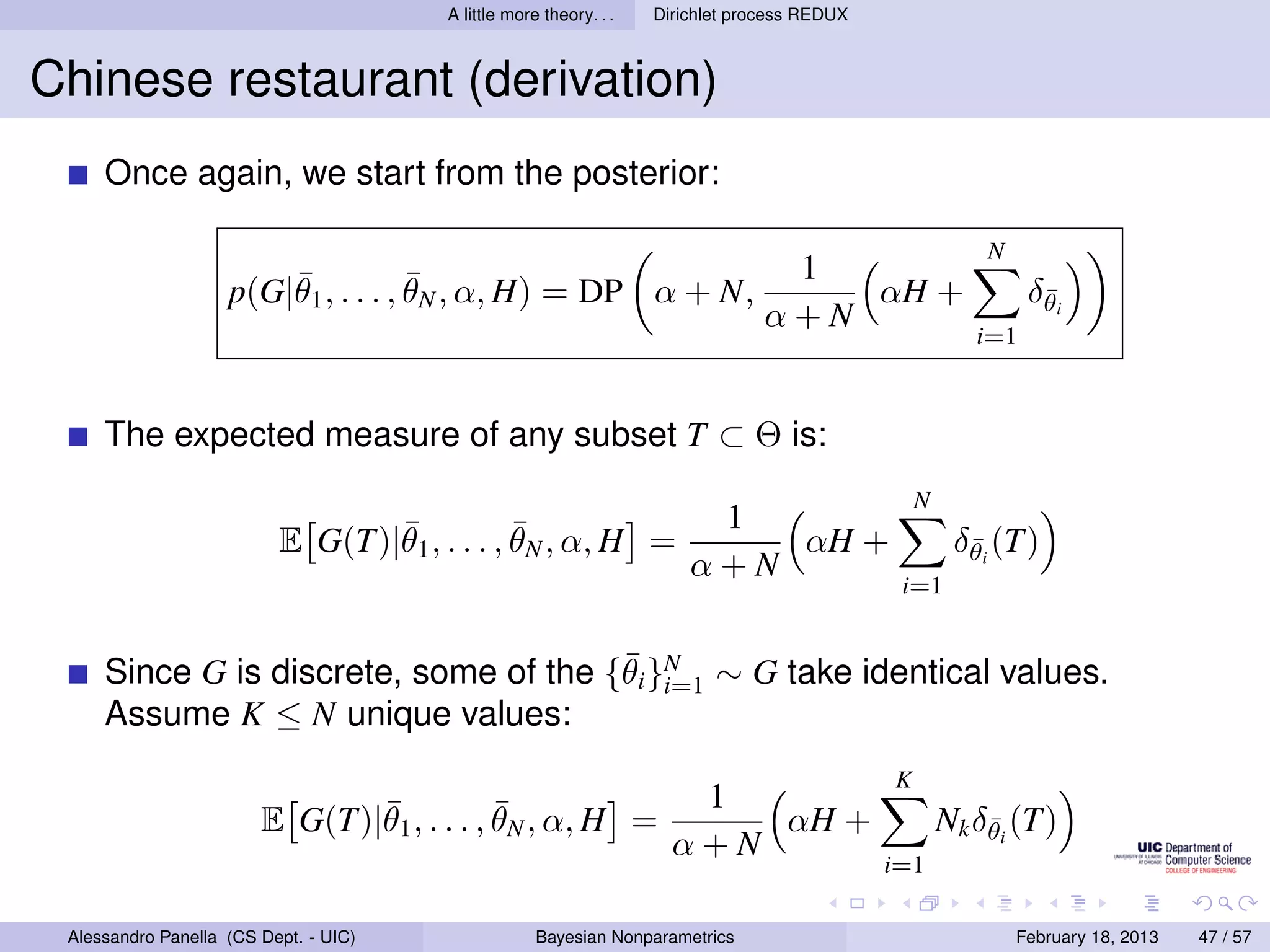 A little more theory. . .   Dirichlet process REDUX



Chinese restaurant (derivation)
     Once again, we start from the posterior:

                                                                                                         N
                        ¯            ¯                                           1
                    p(G|θ1 , . . . , θN , α, H) = DP α + N,                         αH +                      δθi
                                                                                                               ¯
                                                                                α+N
                                                                                                        i=1



     The expected measure of any subset T ⊂ Θ is:
                                                                                                 N
                                 ¯            ¯                         1
                          E G(T)|θ1 , . . . , θN , α, H =                  αH +                       δθi (T)
                                                                                                       ¯
                                                                       α+N
                                                                                              i=1


                                       ¯
     Since G is discrete, some of the {θi }N ∼ G take identical values.
                                           i=1
     Assume K ≤ N unique values:
                                                                                             K
                               ¯            ¯                         1
                        E G(T)|θ1 , . . . , θN , α, H =                  αH +                        Nk δθi (T)
                                                                                                         ¯
                                                                     α+N
                                                                                             i=1

 Alessandro Panella (CS Dept. - UIC)                Bayesian Nonparametrics                                  February 18, 2013   47 / 57
 