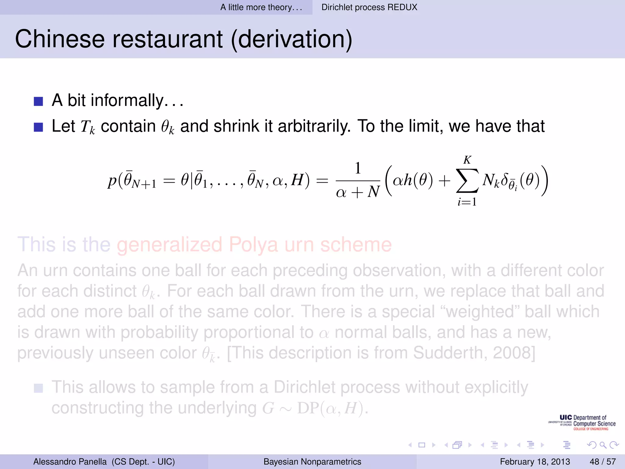 A little more theory. . .   Dirichlet process REDUX



Chinese restaurant (derivation)

      A bit informally. . .
      Let Tk contain θk and shrink it arbitrarily. To the limit, we have that
                                                                                              K
                      ¯        ¯            ¯                           1
                    p(θN+1 = θ|θ1 , . . . , θN , α, H) =                   αh(θ) +                  Nk δθi (θ)
                                                                                                        ¯
                                                                       α+N
                                                                                              i=1


This is the generalized Polya urn scheme
An urn contains one ball for each preceding observation, with a different color
for each distinct θk . For each ball drawn from the urn, we replace that ball and
add one more ball of the same color. There is a special “weighted” ball which
is drawn with probability proportional to α normal balls, and has a new,
previously unseen color θ¯. [This description is from Sudderth, 2008]
                            k

      This allows to sample from a Dirichlet process without explicitly
      constructing the underlying G ∼ DP(α, H).

  Alessandro Panella (CS Dept. - UIC)                Bayesian Nonparametrics                          February 18, 2013   48 / 57
 