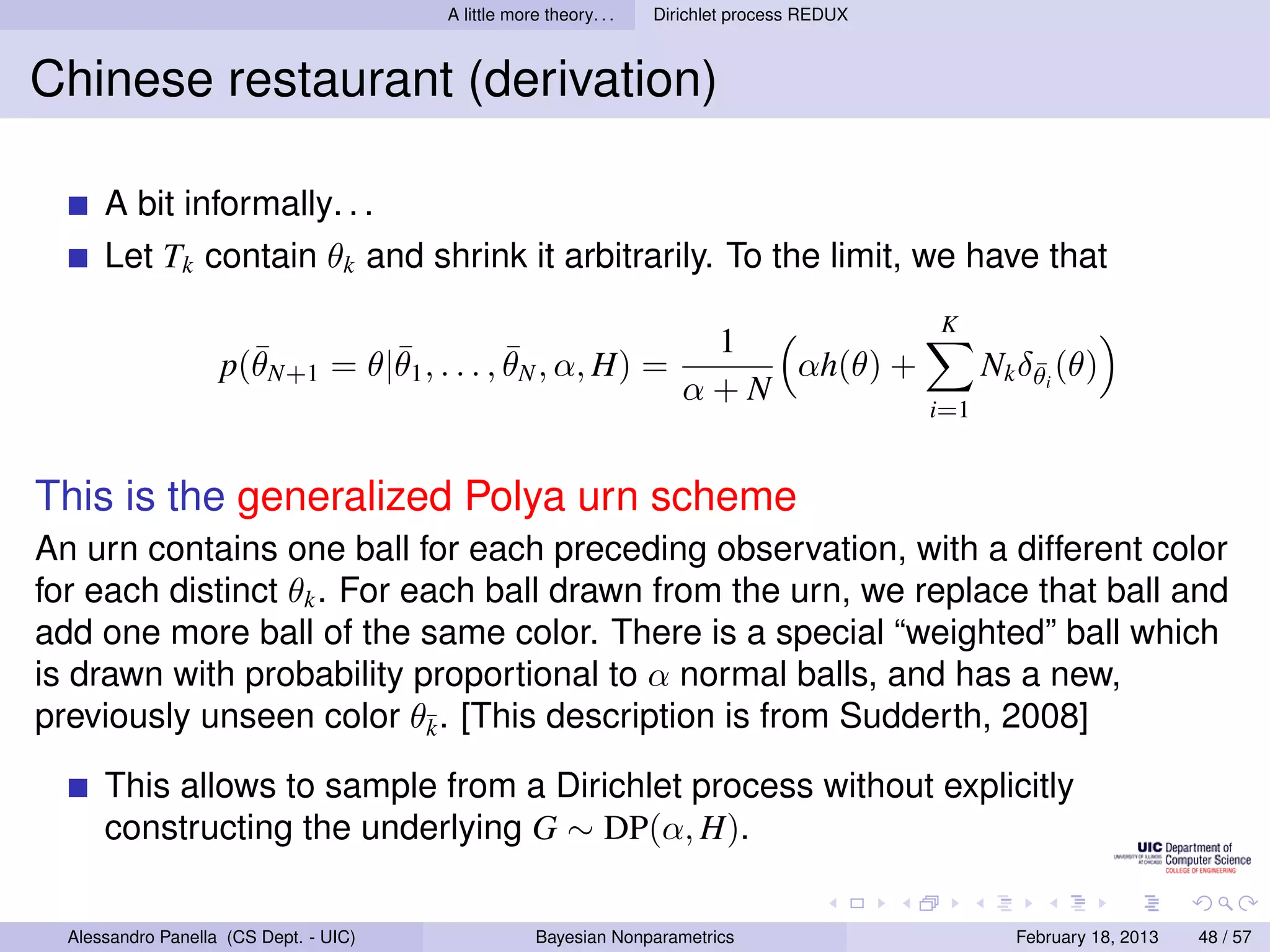 A little more theory. . .   Dirichlet process REDUX



Chinese restaurant (derivation)

      A bit informally. . .
      Let Tk contain θk and shrink it arbitrarily. To the limit, we have that
                                                                                              K
                      ¯        ¯            ¯                           1
                    p(θN+1 = θ|θ1 , . . . , θN , α, H) =                   αh(θ) +                  Nk δθi (θ)
                                                                                                        ¯
                                                                       α+N
                                                                                              i=1


This is the generalized Polya urn scheme
An urn contains one ball for each preceding observation, with a different color
for each distinct θk . For each ball drawn from the urn, we replace that ball and
add one more ball of the same color. There is a special “weighted” ball which
is drawn with probability proportional to α normal balls, and has a new,
previously unseen color θ¯. [This description is from Sudderth, 2008]
                            k

      This allows to sample from a Dirichlet process without explicitly
      constructing the underlying G ∼ DP(α, H).

  Alessandro Panella (CS Dept. - UIC)                Bayesian Nonparametrics                          February 18, 2013   48 / 57
 