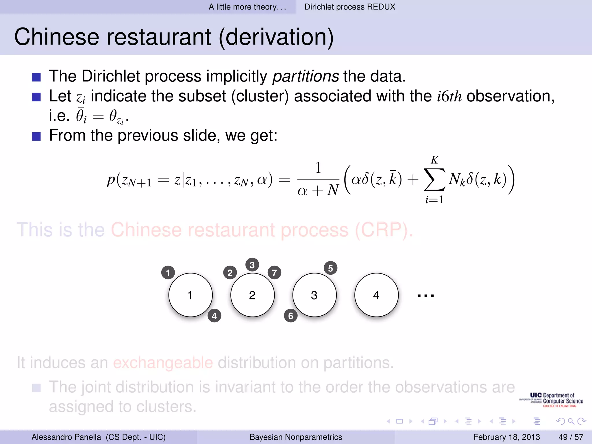 A little more theory. . .       Dirichlet process REDUX



Chinese restaurant (derivation)
      The Dirichlet process implicitly partitions the data.
      Let zi indicate the subset (cluster) associated with the i6th observation,
           ¯
      i.e. θi = θzi .
      From the previous slide, we get:
                                                                                                        K
                                                                             1
                     p(zN+1 = z|z1 , . . . , zN , α) =                          αδ(z, ¯ +
                                                                                      k)                     Nk δ(z, k)
                                                                            α+N
                                                                                                       i=1

This is the Chinese restaurant process (CRP).
                                                         3                       5
                                    1             2             7

                                        1                2                   3               4        ...
                                             4                          6




It induces an exchangeable distribution on partitions.
      The joint distribution is invariant to the order the observations are
      assigned to clusters.
  Alessandro Panella (CS Dept. - UIC)                    Bayesian Nonparametrics                                 February 18, 2013   49 / 57
 