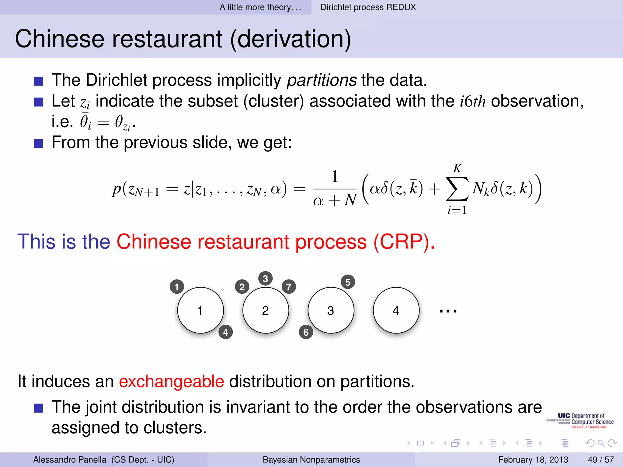 A little more theory. . .       Dirichlet process REDUX



Chinese restaurant (derivation)
      The Dirichlet process implicitly partitions the data.
      Let zi indicate the subset (cluster) associated with the i6th observation,
           ¯
      i.e. θi = θzi .
      From the previous slide, we get:
                                                                                                        K
                                                                             1
                     p(zN+1 = z|z1 , . . . , zN , α) =                          αδ(z, ¯ +
                                                                                      k)                     Nk δ(z, k)
                                                                            α+N
                                                                                                       i=1

This is the Chinese restaurant process (CRP).
                                                         3                       5
                                    1             2             7

                                        1                2                   3               4        ...
                                             4                          6




It induces an exchangeable distribution on partitions.
      The joint distribution is invariant to the order the observations are
      assigned to clusters.
  Alessandro Panella (CS Dept. - UIC)                    Bayesian Nonparametrics                                 February 18, 2013   49 / 57
 