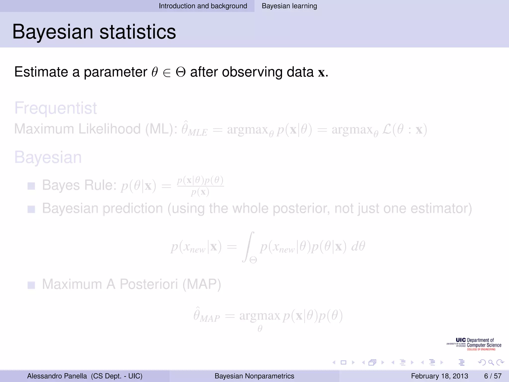 Introduction and background       Bayesian learning



Bayesian statistics
Estimate a parameter θ ∈ Θ after observing data x.

Frequentist
                         ˆ
Maximum Likelihood (ML): θMLE = argmaxθ p(x|θ) = argmaxθ L(θ : x)

Bayesian
                                             p(x|θ)p(θ)
      Bayes Rule: p(θ|x) =                      p(x)
      Bayesian prediction (using the whole posterior, not just one estimator)

                                           p(xnew |x) =                   p(xnew |θ)p(θ|x) dθ
                                                                      Θ

      Maximum A Posteriori (MAP)
                                                  ˆ
                                                  θMAP = argmax p(x|θ)p(θ)
                                                                      θ



  Alessandro Panella (CS Dept. - UIC)                    Bayesian Nonparametrics                February 18, 2013   6 / 57
 