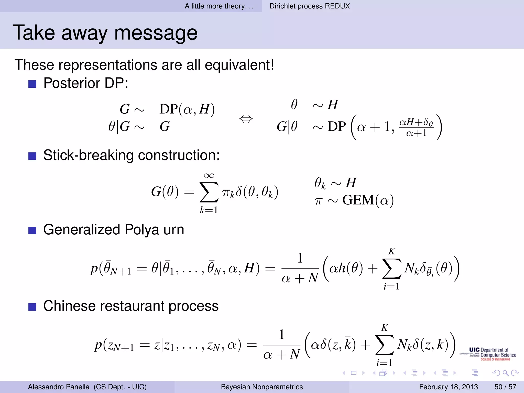 A little more theory. . .   Dirichlet process REDUX



Take away message
These representations are all equivalent!
    Posterior DP:
                           G ∼ DP(α, H)                                       θ     ∼H
                                                               ⇔
                         θ|G ∼ G                                         G|θ        ∼ DP α + 1, αH+δθ
                                                                                                 α+1

      Stick-breaking construction:
                                                  ∞
                                                                                    θk ∼ H
                                        G(θ) =           πk δ(θ, θk )
                                                                                    π ∼ GEM(α)
                                                 k=1

      Generalized Polya urn
                                                                                                      K
                      ¯        ¯            ¯                               1
                    p(θN+1 = θ|θ1 , . . . , θN , α, H) =                       αh(θ) +                     Nk δθi (θ)
                                                                                                               ¯
                                                                           α+N
                                                                                                   i=1

      Chinese restaurant process
                                                                                                  K
                                                                         1
                     p(zN+1 = z|z1 , . . . , zN , α) =                      αδ(z, ¯ +
                                                                                  k)                      Nk δ(z, k)
                                                                        α+N
                                                                                                  i=1

  Alessandro Panella (CS Dept. - UIC)                    Bayesian Nonparametrics                              February 18, 2013   50 / 57
 
