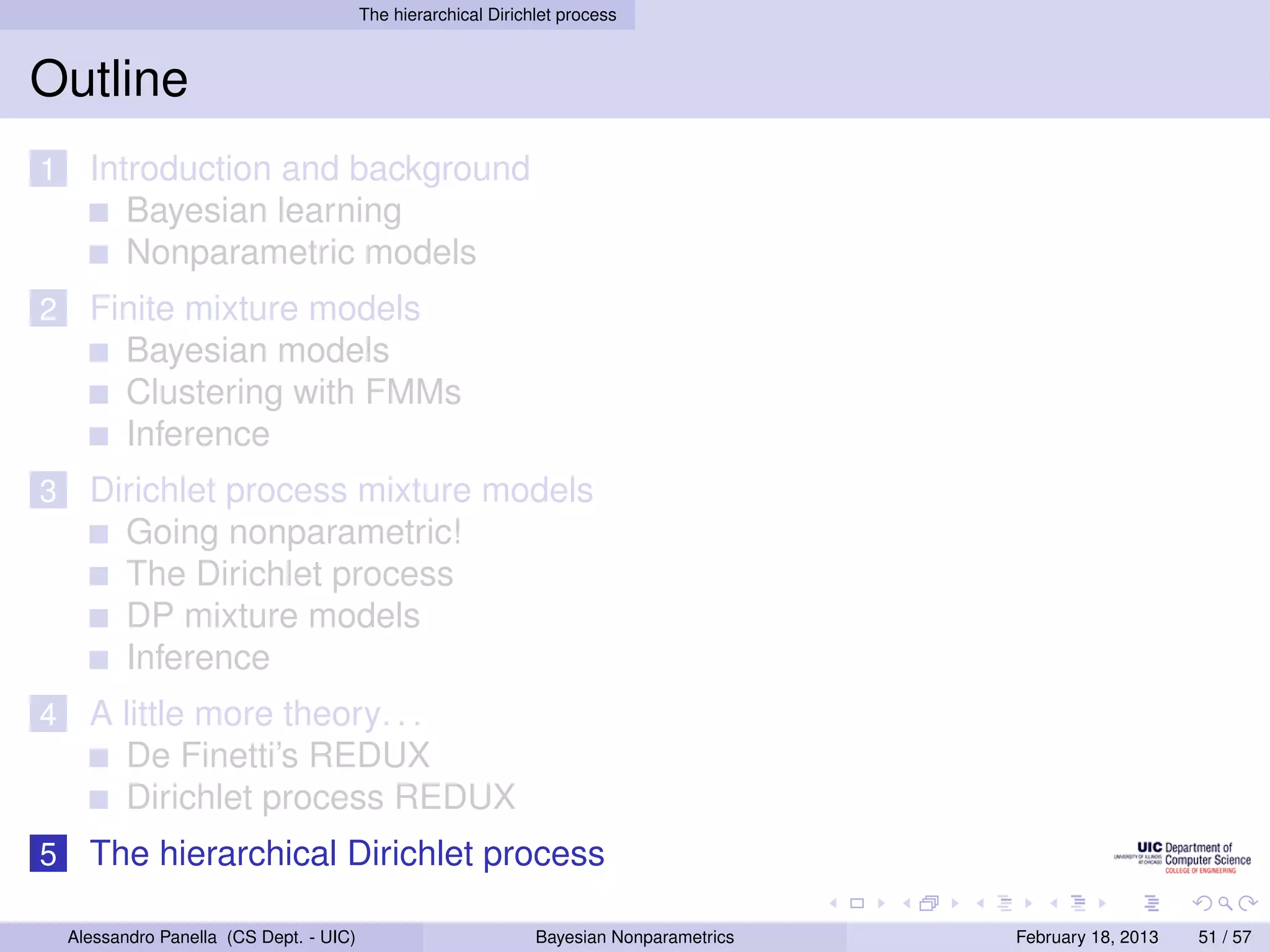 The hierarchical Dirichlet process



Outline
1     Introduction and background
         Bayesian learning
         Nonparametric models
2     Finite mixture models
        Bayesian models
        Clustering with FMMs
        Inference
3     Dirichlet process mixture models
        Going nonparametric!
        The Dirichlet process
        DP mixture models
        Inference
4     A little more theory. . .
        De Finetti’s REDUX
        Dirichlet process REDUX
5     The hierarchical Dirichlet process

    Alessandro Panella (CS Dept. - UIC)                          Bayesian Nonparametrics   February 18, 2013   51 / 57
 