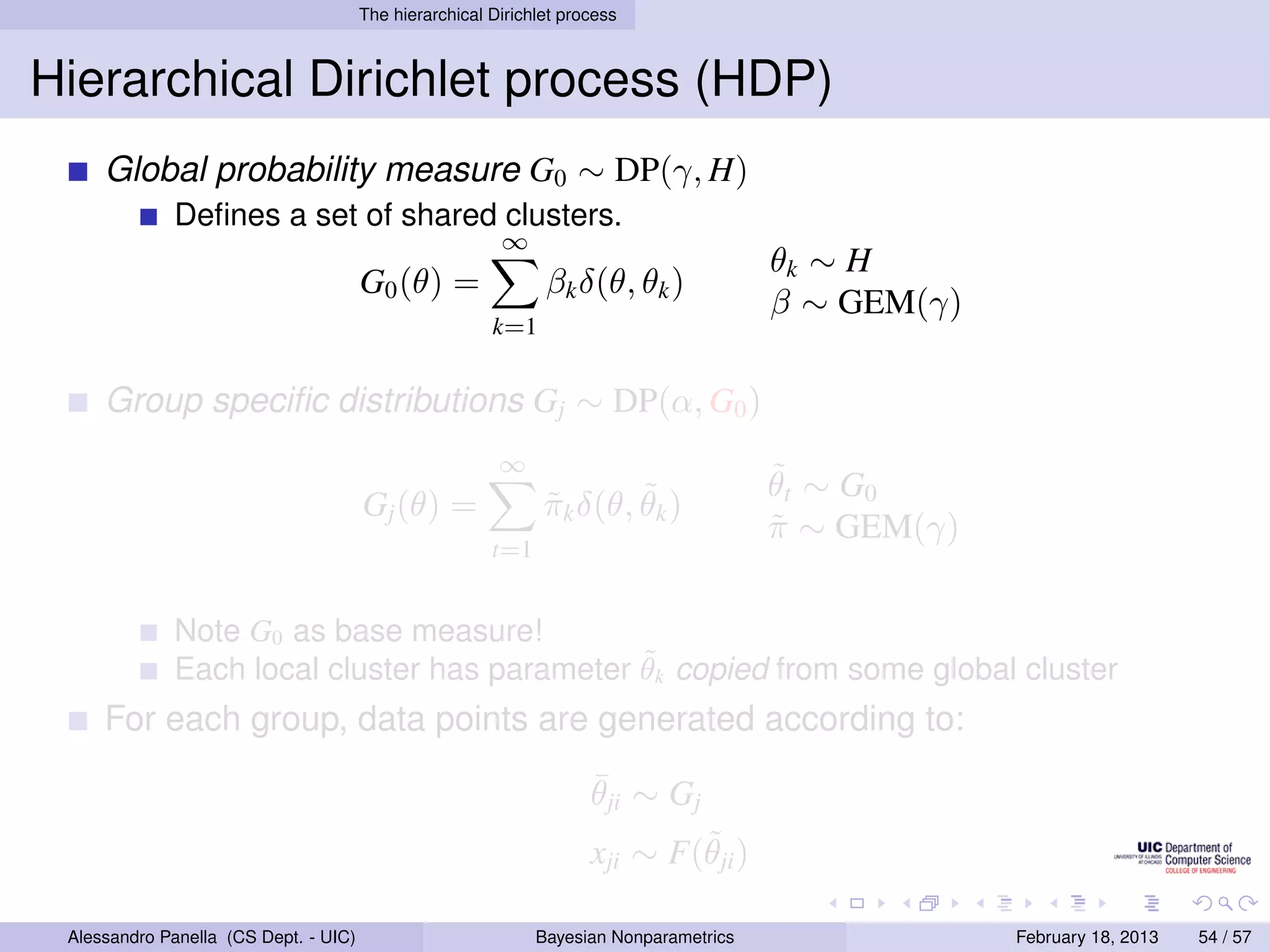 The hierarchical Dirichlet process



Hierarchical Dirichlet process (HDP)
     Global probability measure G0 ∼ DP(γ, H)
             Deﬁnes a set of shared clusters.
                                                         ∞
                                                                                        θk ∼ H
                                       G0 (θ) =                βk δ(θ, θk )
                                                                                        β ∼ GEM(γ)
                                                        k=1


     Group speciﬁc distributions Gj ∼ DP(α, G0 )
                                                         ∞
                                                                                        ˜
                                                                                        θ t ∼ G0
                                       Gj (θ) =                        ˜
                                                               πk δ(θ, θk )
                                                               ˜
                                                                                        π ∼ GEM(γ)
                                                                                        ˜
                                                        t=1


             Note G0 as base measure!
                                              ˜
             Each local cluster has parameter θk copied from some global cluster
     For each group, data points are generated according to:
                                                                     ¯
                                                                     θji ∼ Gj
                                                                             ˜
                                                                     xji ∼ F(θji )

 Alessandro Panella (CS Dept. - UIC)                          Bayesian Nonparametrics                February 18, 2013   54 / 57
 