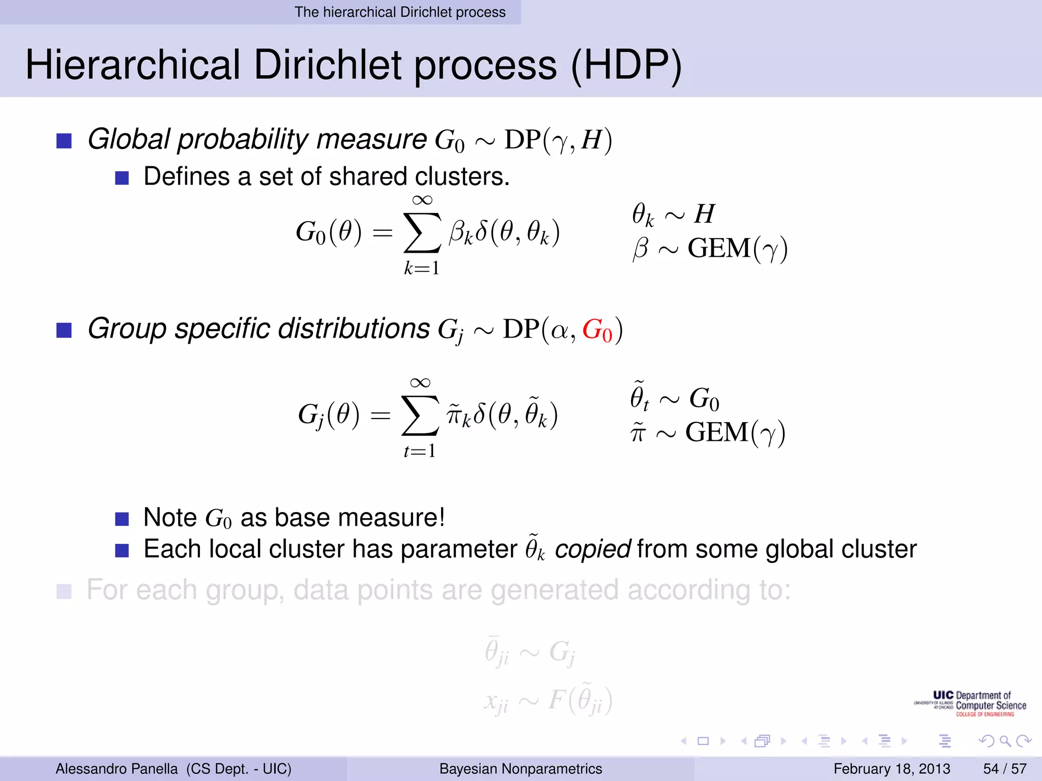 The hierarchical Dirichlet process



Hierarchical Dirichlet process (HDP)
     Global probability measure G0 ∼ DP(γ, H)
             Deﬁnes a set of shared clusters.
                                                         ∞
                                                                                        θk ∼ H
                                       G0 (θ) =                βk δ(θ, θk )
                                                                                        β ∼ GEM(γ)
                                                        k=1


     Group speciﬁc distributions Gj ∼ DP(α, G0 )
                                                         ∞
                                                                                        ˜
                                                                                        θ t ∼ G0
                                       Gj (θ) =                        ˜
                                                               πk δ(θ, θk )
                                                               ˜
                                                                                        π ∼ GEM(γ)
                                                                                        ˜
                                                        t=1


             Note G0 as base measure!
                                              ˜
             Each local cluster has parameter θk copied from some global cluster
     For each group, data points are generated according to:
                                                                     ¯
                                                                     θji ∼ Gj
                                                                             ˜
                                                                     xji ∼ F(θji )

 Alessandro Panella (CS Dept. - UIC)                          Bayesian Nonparametrics                February 18, 2013   54 / 57
 